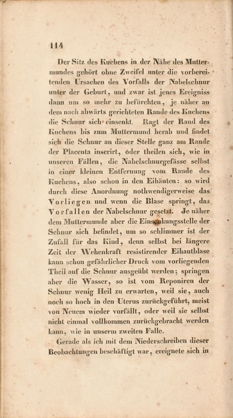 Der Sitz des Kuchens in der IVähc des Mutter¬ mundes gehört ohne Zweifel unter die vorberei¬ tenden Ursachen des Vorfalls der Nabelschnur unter der Gehurt, und zwar ist jenes Ereigniss dann uni so mehr zu befürchten, je näher an dem nach abwärts gerichteten Hände des Kuchens die Schnur sich einsenkt. Ragt der Hand des Kuchens bis zum Muttermund herab und findet sich die Schnur an dieser Stelle ganz am Hände der Placenta inserirt, oder theilen sich, wie in unseren Fällen, die Nabelschnurgefässe selbst in einer hieinen Entfernung vom Hände des Kuchens, also schon in den Eihäuten: so wird durch diese Anordnung nothwendigerweise das Vorliegen und wenn die Blase springt, das V o r f a 11 e n der Nabelschnur gesetzt. Je näher dem Muttermunde aber die Einscnkungsstcllc der Schnur sich befindet, um so schlimmer ist der Zufall für das Kind, denn selbst bei längere Zeit der Wehenkraft resistirender Eihautblase kann schon gefährlicher Druck vom vorliegenden Theil auf die Schnur ausgeübt werden-, springen aber die Wasser, so ist vom Repouiren der Schnur wenig Heil zu erwarten, weil sie, auch noch so hoch in den Uterus zurückgeführt, meist von Neuem wieder vorfällt, oder weil sie seihst nicht einmal vollkommen zurückgebracht werden kann, wie in unserm zweiten Falle. Gerade als ich mit dem Niederschreiben dieser Beobachtungen beschäftigt war, ereignete sich in