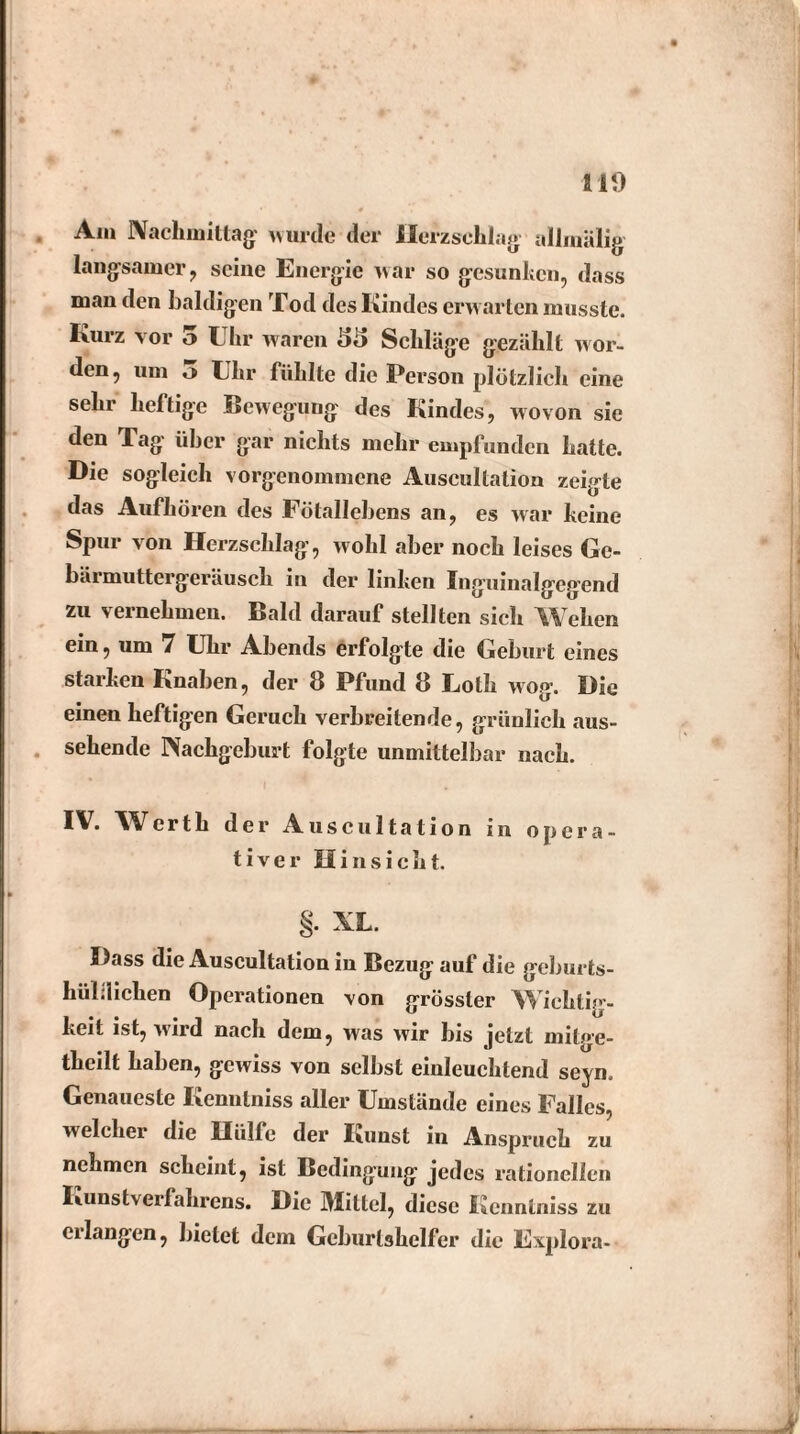 Am Nachmittag' wurde der Herzschlag allmälig langsamer , seine Energie war so gesunken, dass man den baldigen Tod des Kindes erwarten musste. Kurz vor 5 Lin* waren 35 Schläge gezählt wor¬ den, um o Uhr fühlte die Person plötzlich eine sehr heftige Bewegung des Kindes, wovon sie den Tag über gar nichts mehr empfunden hatte. Die sogleich vorgenommene Auscultation zeigte das Aufhören des Fötallebens an, es war keine Spur von Herzschlag, wohl aber noch leises Ge¬ bärmuttergeräusch in der linken Inguinalgegend zu vernehmen. Bald darauf stellten sich Wehen ein, um 7 Uhr Abends erfolgte die Geburt eines starken Knaben, der 8 Pfund 8 Uolk wog. Die einen heftigen Geruch verbreitende, grünlich aus¬ sehende Nachgeburt folgte unmittelbar nach. 1^* Werth der Auscultation in opera¬ tiver Hinsicht. §. XL. Dass die Auscultation in Bezug auf die geburts¬ hilflichen Operationen von grösster Wichtig¬ keit ist, wird nach dem, was wir bis jetzt mitge- theilt haben, gewiss von selbst einleuchtend seyn. Genaueste Kenntniss aller Umstände eines Falles, welcher die Hülfe der Kunst in Anspruch zu nehmen scheint, ist Bedingung jedes rationellen Kunst Verfahrens. Die Mittel, diese Kenntniss zu erlangen, bietet dem Geburtshelfer die Explora-