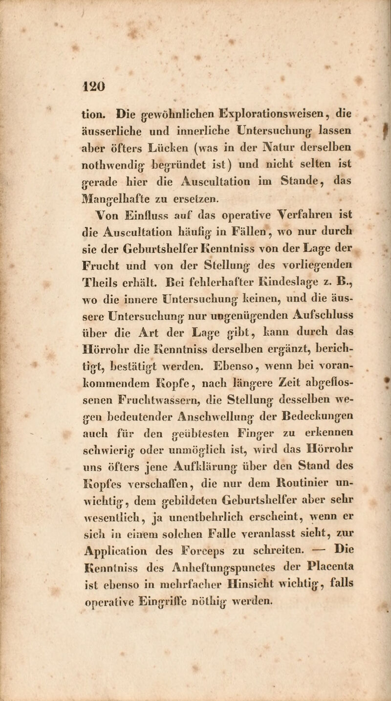 tion. Die gewöhnlichen Explorationsweisen, die äusserliche und innerliche Untersuchung lassen aber öfters Lüchen (was in der Natur derselben nothwendig begründet ist) und nicht selten ist gerade hier die Auscultation im Stande, das Mangelhafte zu ersetzen. Von Einfluss auf das operative Verfahren ist die Auscultation häufig in Fällen, wo nur durch sie der Geburtshelfer Kenntniss von der Lage der Frucht und von der Stellung des vorliegenden Theils erhält. Bei fehlerhafter Kindeslage z. B., wo die innere Untersuchung keinen, und die äus¬ sere Untersuchung nur ungenügenden Aufschluss über die Art der Lage gibt, kann durch das Hörrohr die Kenntniss derselben ergänzt, berich¬ tigt, bestätigt werden. Ebenso, wenn bei voran- konimendem Kopfe, nach längere Zeit abgeflos¬ senen Fruchtwassern, die Stellung desselben we¬ gen bedeutender Anschwellung der Bedeckungen auch für den geübtesten Finger zu erkennen schwierig oder unmöglich ist, wird das Hörrohr uns öfters jene Aufklärung über den Stand des Kopfes verschaffen, die nur dem Routinier un¬ wichtig, dem gebildeten Geburtshelfer aber sehr wesentlich, ja unentbehrlich erscheint, wenn er sich in einem solchen Falle veranlasst sieht, zur Application des Forceps zu schreiten. — Die Kennlniss des Anheftungspunctes der Placenta ist ebenso in mehrfacher Hinsicht wichtig, falls operative Eingriffe nüthig werden.