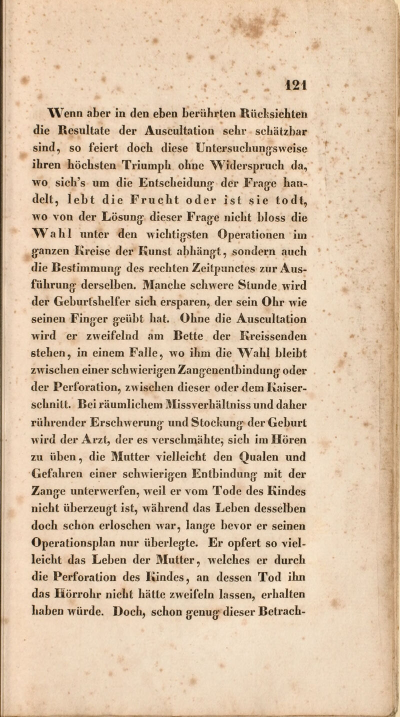 Wenn aber in den eben berührten Rücksichten die Resultate der Auscultation sehr schätzbar sind, so feiert doch diese Untersuchungsweise ihren höchsten Triumph ohne Widerspruch da, wo sich’s um die Entscheidung der Frage hau- delt, lebt die Frucht oder ist sie todt, wo von der Lösung* dieser Frage nicht bloss die Wahl unter den wichtigsten Operationen im ganzen Kreise der Kunst abhängt, sondern auch die Bestimmung des rechten Zeitpunctes zur Aus¬ führung derselben. Manche schwere Stunde wird der Geburtshelfer sich ersparen, der sein Ohr wie seinen Finger geübt hat. Ohne die Auscultation wird er zweifelnd am Bette der Kreissenden stehen, in einem Falle, wo ihm die TVahl bleibt zwischen einer schwierigen Zangenentbindung oder der Perforation, zwischen dieser oder dem Kaiser¬ schnitt. Bei räumlichem Missverhältnis und daher rührender Erschwerung und Stockung der Geburt w ird der Arzt, der es verschmähte, sich im Hören zu üben, die Mutter vielleicht den Qualen und Gefahren einer schwierigen Entbindung mit der Zange unterwerfen, weil er vom Tode des Kindes nicht überzeugt ist, während das Leben desselben doch schon erloschen war, lange bevor er seinen Operationsplan nur überlegte. Er opfert so viel¬ leicht das Leben der Mutter, welches er durch die Perforation des Kindes, an dessen Tod ihn das Hörrohr nicht hätte zweifeln lassen, erhalten haben würde. Doch, schon genug dieser Betrach-