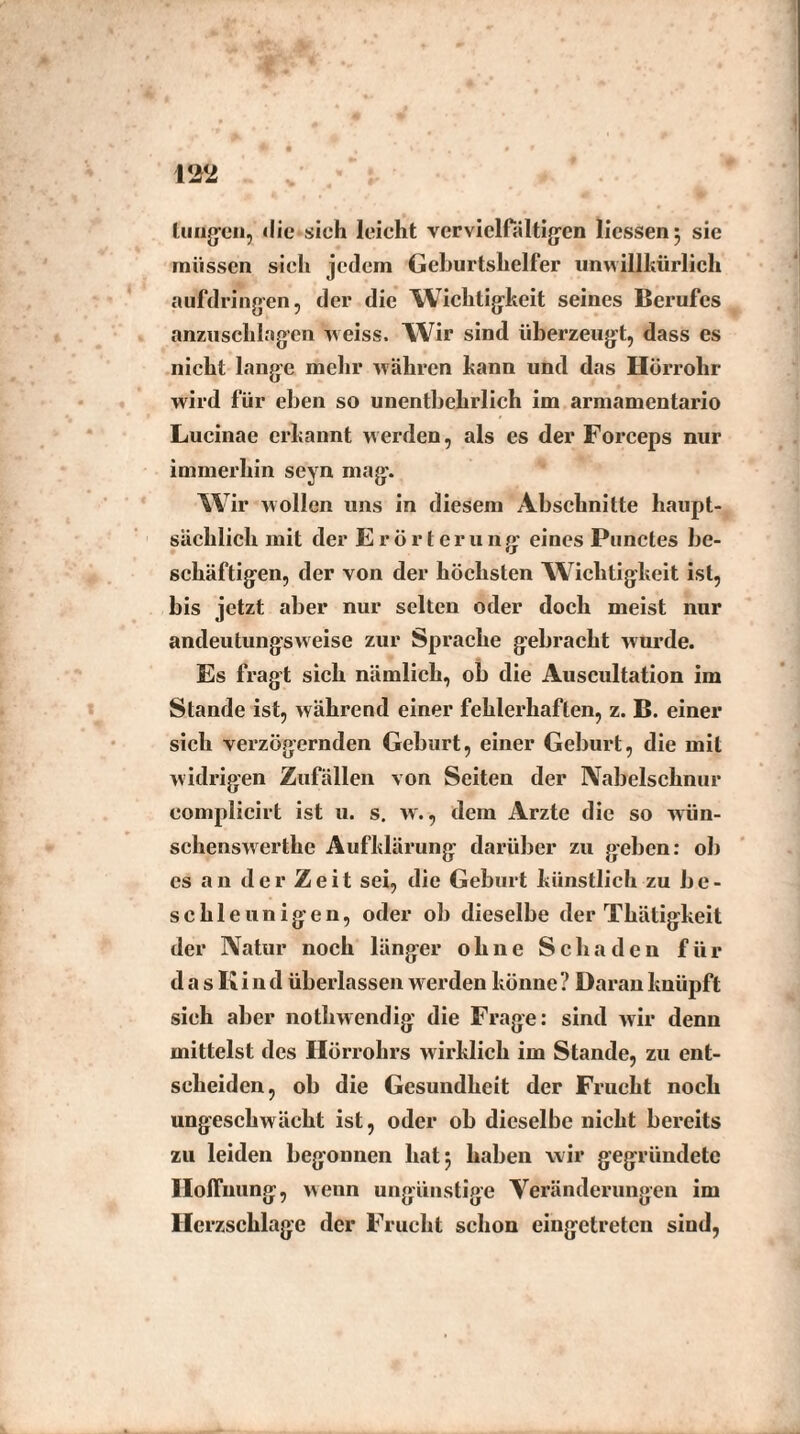 m tuugen, die sieh leicht vervielfältigen Hessen 5 sie müssen sich jedem Geburtshelfer unwillkürlich aufdringen, der die Wichtigkeit seines Berufes anzuschlagen weiss. Wir sind überzeugt, dass es nicht lange mehr währen kann und das Hörrohr wird für eben so unentbehrlich im armamentario Lucinae erkannt werden, als es der Forceps nur immerhin seyn mag. W ir wollen uns in diesem Abschnitte haupt¬ sächlich mit der Erörterung eines Punctes be¬ schäftigen, der von der höchsten Wichtigkeit ist, bis jetzt aber nur selten oder doch meist nur andeutungsweise zur Sprache gebracht wurde. Es fragt sich nämlich, ob die Auscultation im Stande ist, während einer fehlerhaften, z. B. einer sich verzögernden Geburt, einer Geburt, die mit widrigen Zufällen von Seiten der Nabelschnur eomplicirt ist u. s. w., dem Arzte die so wiin- schenswerthe Aufklärung darüber zu geben: ob es an der Zeit sei, die Geburt künstlich zu be¬ schleunigen, oder ob dieselbe der Thätigkeit der Natur noch länger ohne Schaden für d a s K i n d überlassen werden könne ? Daran knüpft sich aber nothwendig die Frage: sind wir denn mittelst des Hörrohrs wirklich im Stande, zu ent¬ scheiden, ob die Gesundheit der Frucht noch ungeschwächt ist, oder ob dieselbe nicht bereits zu leiden begonnen hat; haben wir gegründete Hoffnung, weun ungünstige Veränderungen im Herzschlage der Frucht schon cingetretcn sind,