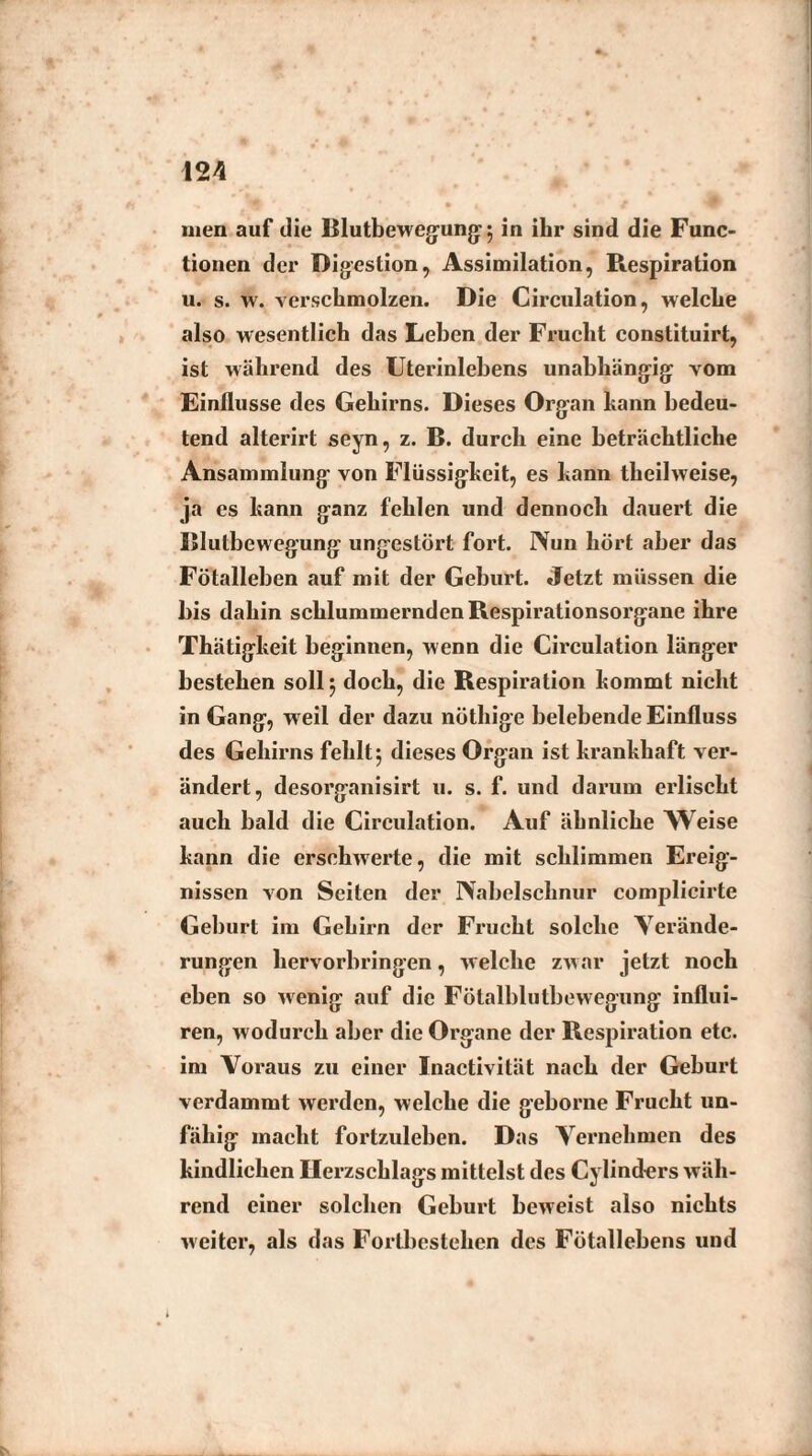 men auf die Blutbewegung 5 in ihr sind die Func¬ tionen der Digestion, Assimilation, Respiration u. s. w. verschmolzen. Die Circulation, welche also wesentlich das Lehen der Frucht constituirt, ist während des Uterinlehens unabhängig vom Einflüsse des Gehirns. Dieses Organ kann bedeu¬ tend alterirt seyn, z. B. durch eine beträchtliche Ansammlung von Flüssigkeit, es kann theilweise, ja es kann ganz fehlen und dennoch dauert die Bluthewegung ungestört fort. IVun hört aber das Fötallehen auf mit der Gehurt. Jetzt müssen die bis dahin schlummernden Respirationsorgane ihre Thätigkeit beginnen, wenn die Circulation länger bestehen soll 5 doch, die Respiration kommt nicht in Gang, weil der dazu nöthige belebende Einfluss des Gehirns fehlt 5 dieses Organ ist krankhaft ver¬ ändert, desorganisirt u. s. f. und darum erlischt auch bald die Circulation. Auf ähnliche Weise kann die erschwerte, die mit schlimmen Ereig¬ nissen von Seiten der Nabelschnur complicirte Geburt im Gehirn der Frucht solche Verände¬ rungen hervorbringen, welche zwar jetzt noch eben so wenig auf die Fötalblutbewegung influi- ren, wodurch aber die Organe der Respiration etc. im Voraus zu einer Inactivität nach der Geburt verdammt werden, welche die geborne Frucht un¬ fähig macht fortzulehen. Das Vernehmen des kindlichen Herzschlags mittelst des Cylindcrs wäh¬ rend einer solchen Geburt beweist also nichts weiter, als das Fortbestehen des Fötallebens und