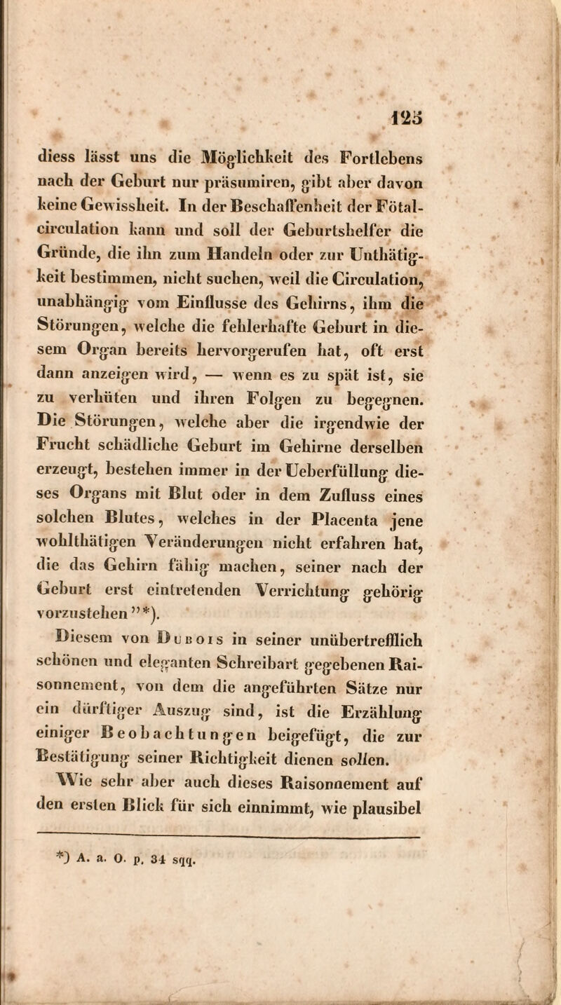 12o diess lässt uns die Möglichkeit des Fortlcbens nach der Geburt nur präsumiren, gibt aber davon keine Gewissheit. In der Beschaffenheit der Fötal- circulation kann und soll der Geburtshelfer die Gründe, die ihn zum Handeln oder zur Unthätig- keit bestimmen, nicht suchen, weil die Circulation, unabhängig vom Einllusse des Gehirns, ihm die Störungen, welche die fehlerhafte Geburt in die¬ sem Organ bereits hervorgerufen hat, oft erst dann anzeigen wird, — wenn es zu spät ist, sie zu verhüten und ihren Folgen zu begegnen. Die Störungen, welche aber die irgendwie der Frucht schädliche Geburt im Gehirne derselben erzeugt, bestehen immer in der Ueberfüllung die¬ ses Organs mit Blut oder in dem Zufluss eines solchen Blutes, welches in der Placenta jene wohlthätigen Veränderungen nicht erfahren hat, die das Gehirn fähig machen, seiner nach der Geburt erst eintretenden Verrichtung gehörig vorzustehen ”*). Diesem von Dubois in seiner unübertrefflich schönen und eleganten Schreibart gegebenen Rai- sonnement, von dem die angeführten Sätze nur ein dürftiger Auszug sind, ist die Erzählung einiger Beobachtungen beigefügt, die zur Bestätigung seiner Richtigkeit dienen sollen. W ie sehr aber auch dieses Raisonnement auf den ersten Blick für sich einnimmt, wie plausibel *) A. a. 0. p, 34 sqq.