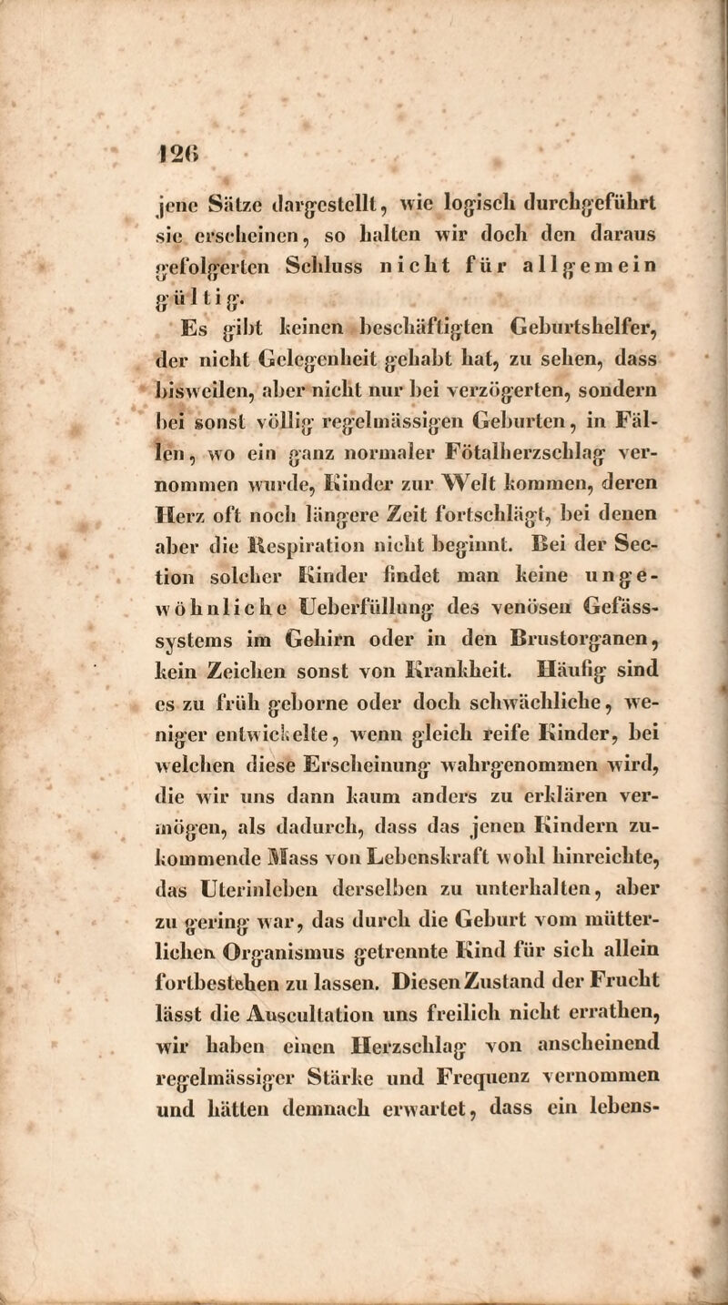 I2C» jene Sätze tlarjjcstellt, wie logisch durchgeführt sic erscheinen, so halten wir doch den daraus gefolgerten Schluss nicht für allgemein giUtig. Es gibt keinen beschäftigten Geburtshelfer, der nicht Gelegenheit gehabt hat, zu sehen, dass bisweilen, aber nicht nur bei verzögerten, sondern bei sonst völlig regelmässigen Geburten, in Fäl¬ len, wo ein ganz normaler Fötalherzschlag ver¬ nommen wurde, Kinder zur Welt kommen, deren Herz oft noch längere Zeit fortschlägt, bei denen aber die Inspiration nicht beginnt, Bei der Sec- tion solcher Kinder findet man heine unge¬ wöhnliche Ueberfüllung des venösen Gefäss- systems im Gehirn oder in den Brustorganen, hein Zeichen sonst von Krankheit. Häufig sind es zu früh geborne oder doch schwächliche, we¬ niger entwickelte, wenn gleich reife Kinder, bei welchen diese Erscheinung w ahrgenommen wird, die wir uns dann kaum anders zu erklären ver¬ mögen, als dadurch, dass das jenen Kindern zu¬ kommende Mass von Lebenskraft wohl hinreichte, das Uterinleben derselben zu unterhalten, aber zu gering war, das durch die Geburt vom mütter¬ lichen Organismus getrennte Kind für sich allein fortbestehen zu lassen. Diesen Zustand der Frucht lässt die Auseullation uns freilich nicht errathen, wir haben einen Herzschlag von anscheinend regelmässiger Stärke und Frequenz vernommen und hätten demnach erwartet, dass ein lebens-