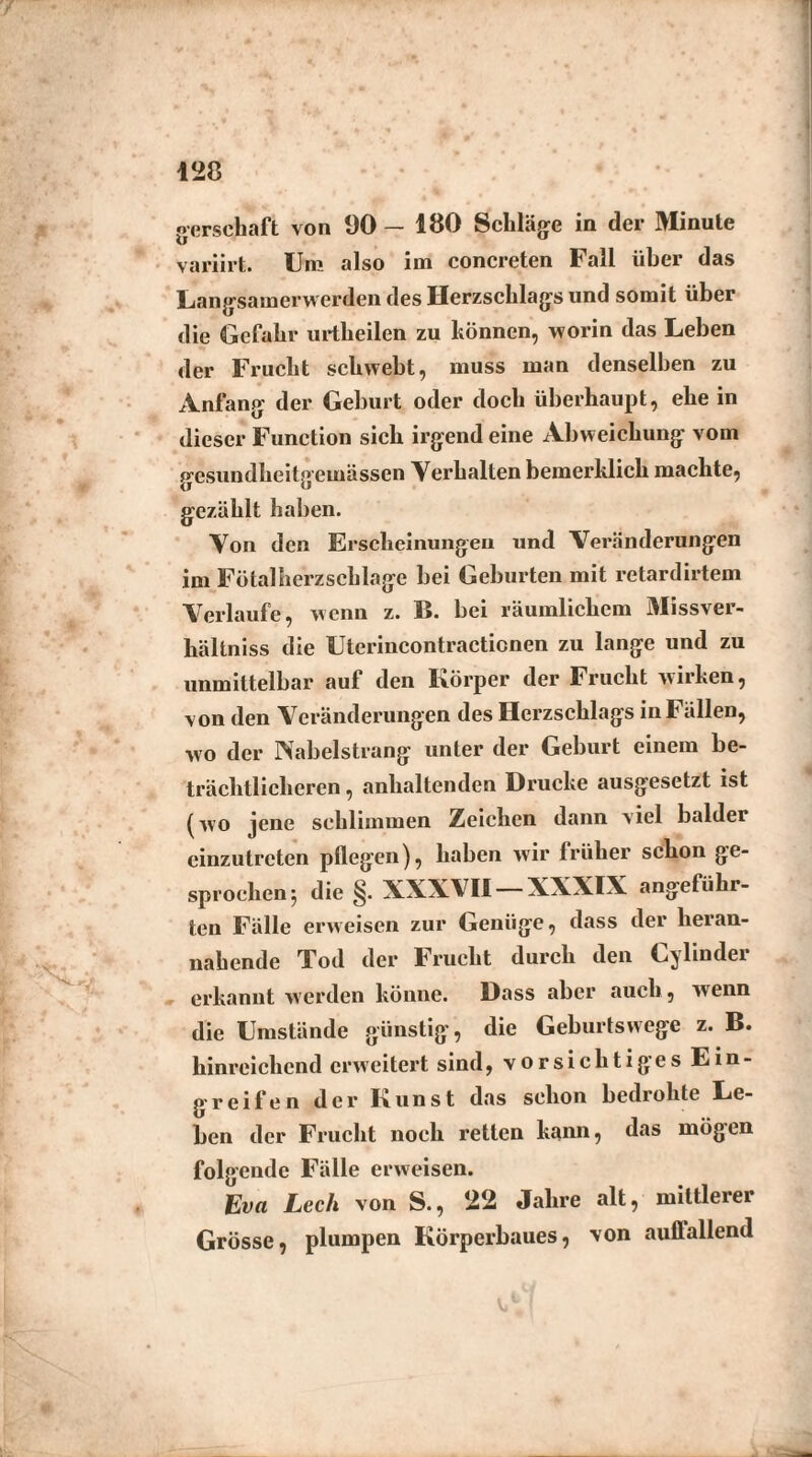 oersehaft von 90 — 180 Schläge in der Minute variirt. Um also im concreten Fall über das Langsamerwerden des Herzschlags und somit über die Gefahr urtheilen zu können, worin das Leben der Frucht schwebt, muss man denselben zu Anfang der Geburt oder doch überhaupt, ehe in dieser Function sich irgend eine Abweichung vom gesundheitgemässen Verhalten bemerklich machte, gezählt haben. Von den Erscheinungen und Veränderungen im Fötalherzschlage bei Geburten mit retardirtem Verlaufe, wenn z. B. bei räumlichem Missver¬ hältnis die Uterincontractionen zu lange und zu unmittelbar auf den Körper der Frucht wirken, von den Veränderungen des Herzschlags in Fällen, wo der Nabelstrang unter der Geburt einem be¬ trächtlicheren , anhaltenden Drucke ausgesetzt ist (wo jene schlimmen Zeichen dann viel balder einzutreten pflegen), haben wir früher schon ge¬ sprochen; die §. XXXVII —XXXIX angeführ¬ ten Fälle erweisen zur Genüge, dass der heran¬ nahende Tod der Frucht durch den Cylinder erkannt werden könne. Dass aber auch, wenn die Umstände günstig, die Geburtswege z. B. hinreichend erweitert sind, vorsichtiges Ein¬ greifen der Kunst das schon bedrohte Le¬ ben der Frucht noch retten kann, das mögen folgende Fälle erweisen. Eva Lech von S., 22 Jahre alt, mittlerer Grösse, plumpen Körperbaues, von auflallend