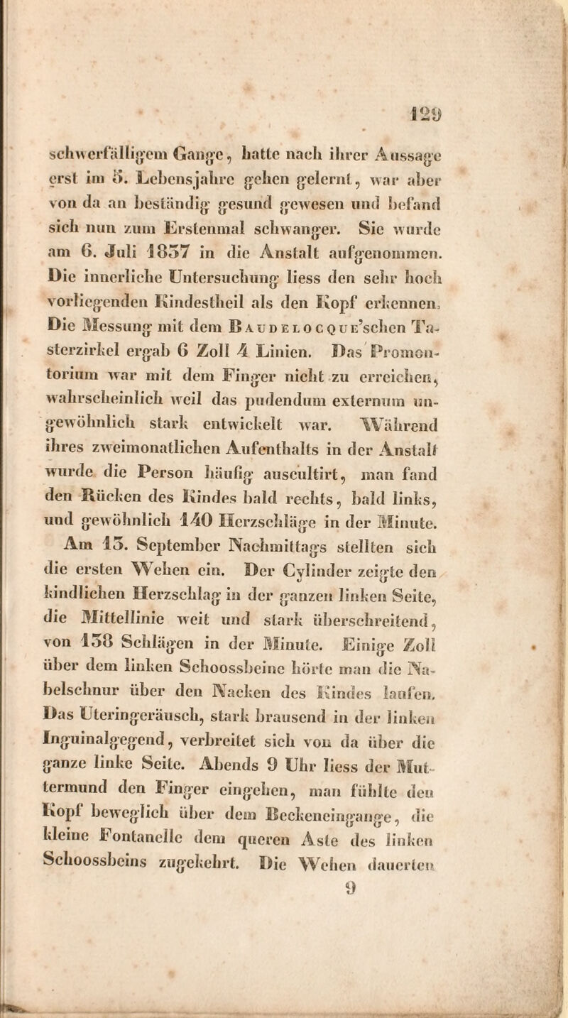 schwerfälligem Gange, hatte nach ihrer Aussage erst im 5. Lebensjahre gehen gelernt, war aber von da an beständig gesund gewesen und befand sich nun zum Erstenmal schwanger. Sie wurde am G. Juli 1857 in die Anstalt aufgenommen. Die innerliche Untersuchung liess den sehr hoch vorliegenden Kindestheil als den Kopf erkennen, Die Messung mit dem Baudelocquloschen Ta¬ sterzirkel ergab 6 Zoll 4 Linien. Das Promon¬ torium war mit dem Finger nicht zu erreichen, wahrscheinlich weil das pudendum externum un¬ gewöhnlich stark entwickelt war. Während ihres zweimonatlichen Aufenthalts in der Anstalt wurde die Person häufig auscultirt, man fand den Kücken des Kindes bald rechts, bald links, und gewöhnlich 140 Herzschläge in der Minute. Am 15. September Nachmittags stellten sich die ersten Wehen ein. Der Cylindcr zeigte den «J \J kindlichen Herzschlag in der ganzen linken Seite, die Mittellinie weit und stark überschreitend, von 1,>8 Schlägen in der Minute. Einige Zoll über dem linken Schoossbeine hörte man die Na¬ belschnur über den Nacken des Kindes laufen. Das Uteringeräusch, stark brausend in der linken Inguinalgegend, verbreitet sich von da über die ganze linke Seite. Abends 9 Uhr liess der Mut¬ termund den Finger eingehen, man fühlte den Kopl beweglich über dem Beckeneingange, die kleine Fontanclle dem queren Aste des linken Schoossbcins zugekehrt. Die Wehen dauerten 9