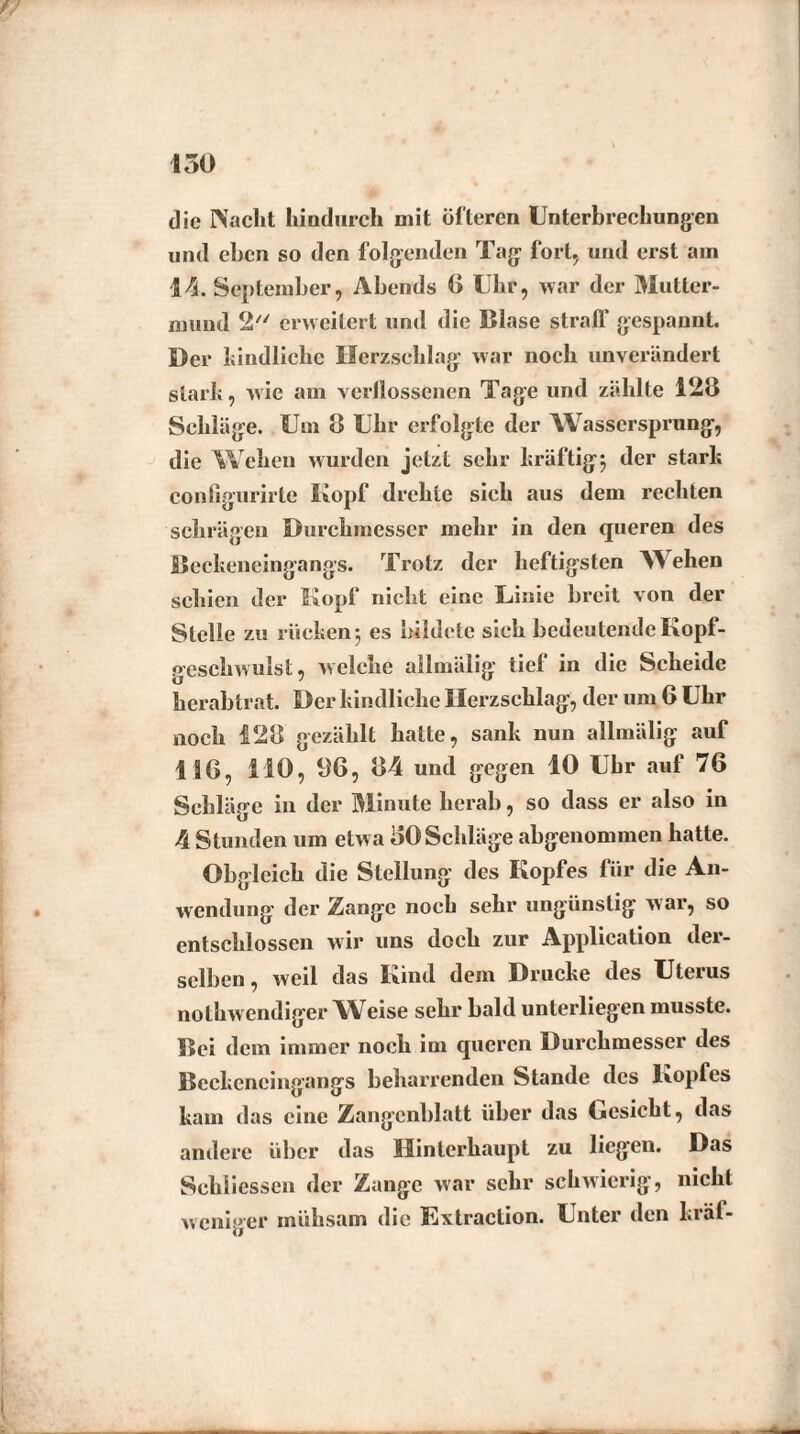 die Nacht hindurch mit öfteren Unterbrechungen und eben so den folgenden Tag fort, und erst ain 1/5. September, Abends 0 Uhr, war der Mutter¬ mund 2 erweitert und die Blase straff gespannt. Der kindliche Herzschlag war noch unverändert stark, wie am verllossenen Tage und zählte 128 Schläge. Um 8 Uhr erfolgte der Wassersprung, die Wehen wurden jetzt sehr kräftig} der stark configurirte Kopf drehte sich aus dem rechten schrägen Durchmesser mehr in den queren des Beckeneingangs. Trotz der heftigsten NVehen schien der Kopf nicht eine Linie breit von der Stelle zu rücken} es bildete sich bedeutende Kopf- geschwulst, welche allmälig tief in die Scheide herabtrat. Der kindliche Herzschlag, der um 6 Uhr noch 128 gezählt hatte, sank nun allmälig auf 116, 110, 06, 84 und gegen 10 Uhr auf 76 Schläge in der Minute herab, so dass er also in 4 Stunden um etwa 50 Schläge abgenommen hatte. Obgleich die Stellung des Kopfes für die An¬ wendung der Zange noch sehr ungünstig war, so entschlossen wir uns doch zur Application der¬ selben , weil das Kind dem Drucke des Uterus nothwendiger Weise sehr bald unterliegen musste. Bei dem immer noch im queren Durchmesser des Bcckencingangs beharrenden Stande des Kopfes kam das eine Zangenblatt über das Gesicht, das andere über das Hinterhaupt zu liegen. Das Schlüssen der Zange war sehr schwierig, nicht weniger mühsam die Extraction. Unter den kräf-