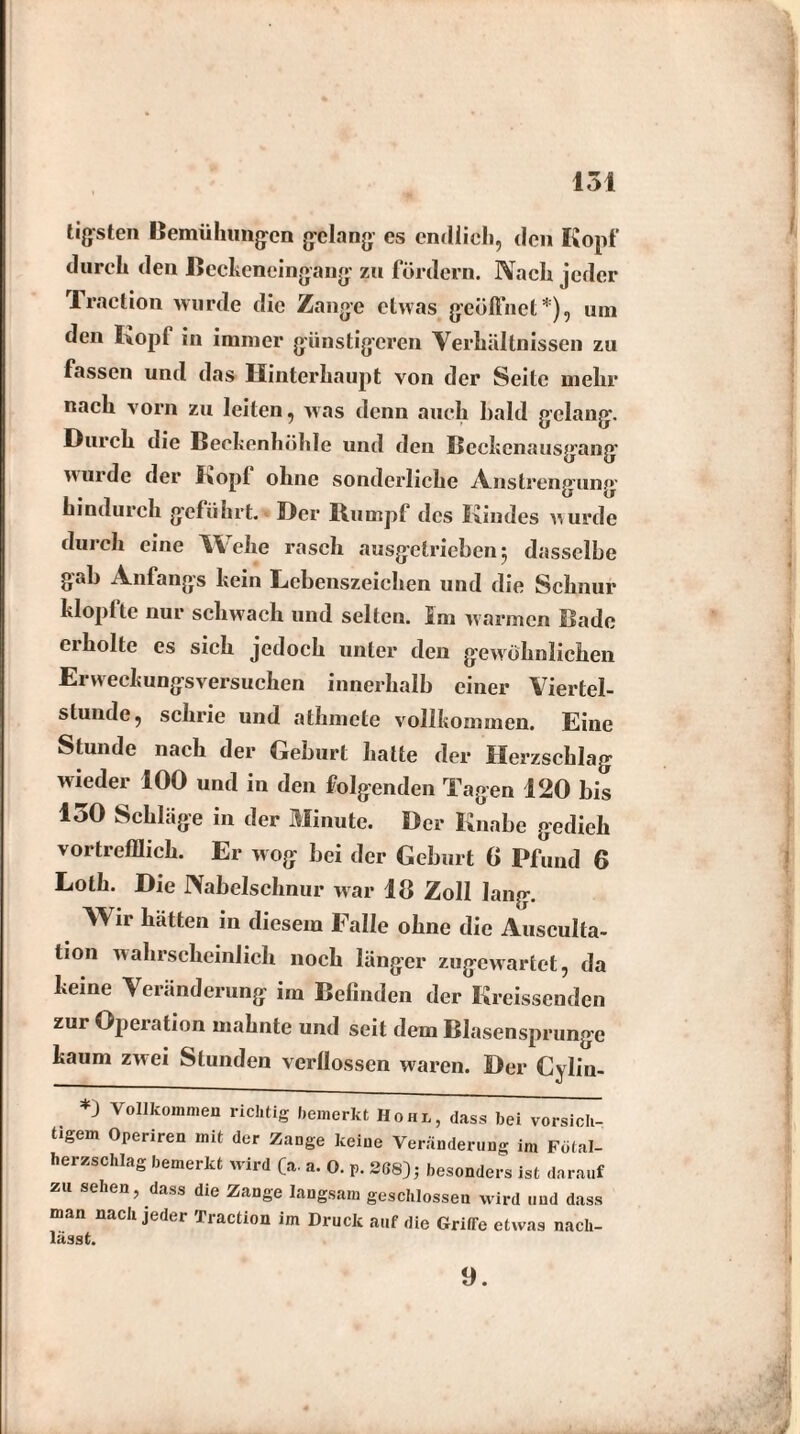 tigsten Bemühungen gelang es endlich, den Kopf durch den Beckeneingang zu fördern. Nach jeder Traction wurde die Zange etwas geöffnet*), um den Kopf in immer günstigeren Verhältnissen zu fassen und das Hinterhaupt von der Seite mehr nach vorn zu leiten, was denn auch bald gelang. Durch die Beckenhöhle und den Beckenausgang wurde der Kopf ohne sonderliche Ansti ’engung hindurch geführt. Der Rumpf des Kindes w urde durch eine Wehe rasch ausgetrieben 5 dasselbe gab Anfangs kein Lebenszeichen und die Schnur klopfte nur schwach und selten. Im warmen Bade ei holte es sich jedoch unter den gewöhnlichen Erweckungsversuchen innerhalb einer Viertel¬ stunde, schrie und athmete vollkommen. Eine Stunde nach der Geburt hatte der Herzschlag wieder 100 und in den folgenden Tagen 120 bis 150 Schläge in der Minute. Der Knabe gedieh vortrefflich. Er wog bei der Geburt 6 Pfund 6 Loth. Die Nabelschnur war 18 Zoll lang. Wir hätten in diesem Falle ohne die Ausculta- tion wahrscheinlich noch länger zugewartet, da keine Veränderung ira Befinden der Kreissenden zur Operation mahnte und seit dem Blasensprunge kaum zwei Stunden verflossen waren. Der Cyliu- *) Vollkommen richtig bemerkt Hohl, dass bei vorsich¬ tigem Operiren mit der Zange keine Veränderung im Fütal- lierzschlag bemerkt wird (a. a. 0. p. 2G8); besonders ist darauf zu sehen, dass die Zange langsam geschlossen wird und dass man nach jeder Traction im Druck auf die GritTe etwas nach¬ lässt. 9.