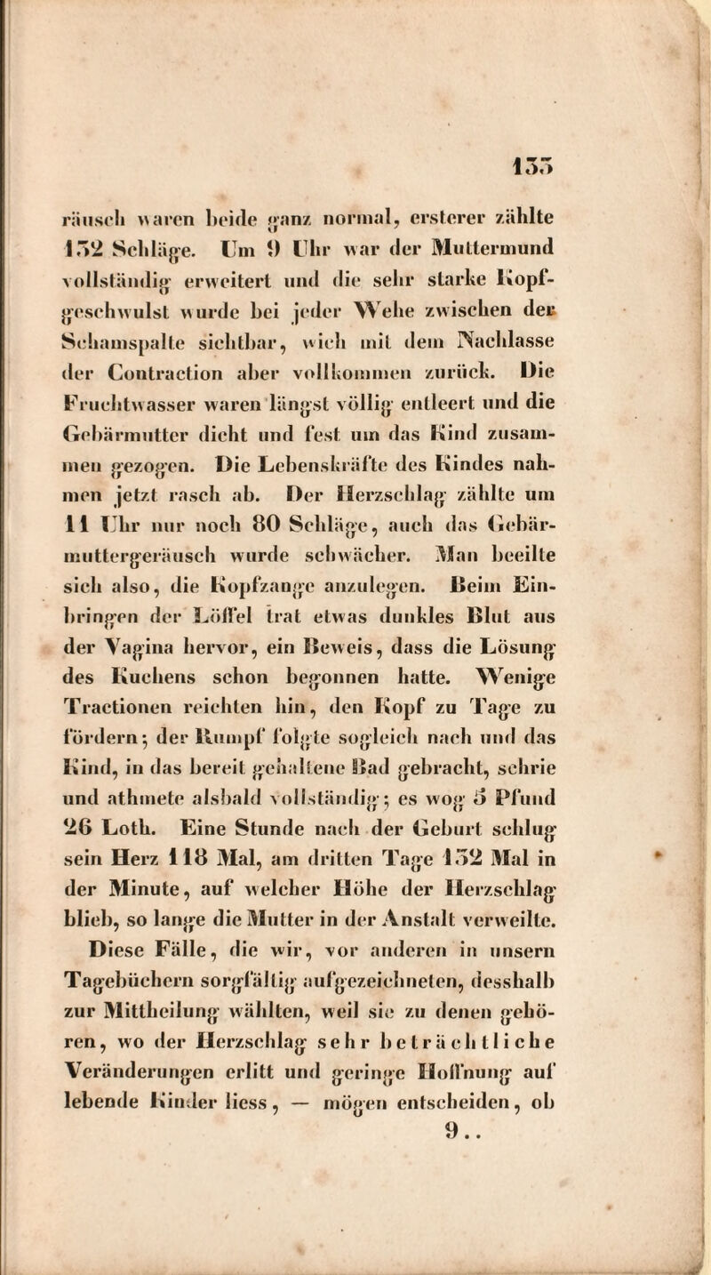 rausch waren beide ganz normal, erstcrer zählte IM Schläge. Um 1) Uhr war der Muttermund vollständig- erweitert und die sehr starke Kopf¬ geschwulst w urde bei jeder Wehe zwischen deu Schamspalte sichtbar, wich mit «lern Nachlasse der Contraction aber vollkommen zurück. Die Fruchtwasser waren längst völlig entleert und die Gebärmutter dicht und fest um das Kind zusam¬ men gezogen. D ie Lebenskräfte des Kindes nah¬ men jetzt rasch ab. Der Herzschlag- zählte um 11 Uhr nur noch 80 Schläge, auch das Gebär- muttergeräusch wurde schwächer. Man beeilte sich also, die Kopfzange anzulegen. Beim Ein¬ bringen der Löffel trat etwas dunkles Blut aus der Vagina hervor, ein Beweis, dass die Lösung des Kuchens schon begonnen hatte. Wenige Tractionen reichten hin, den Kopf zu Tage zu fördern*, der Kumpf folgte sogleich nach und das Kind, in das bereit gehaltene Bad gebracht, schrie und athmete alsbald vollständig; es wog' d Pfund 26 Lotk. Eine Stunde nach der Geburt schlug sein Herz 118 Mal, am dritten Tage 152 Mal in der Minute, auf welcher Höhe der Herzschlag blieb, so lange die Mutter in der Anstalt verweilte. D iese Fälle, die wir, vor anderen in unsern Tagebüchern sorgfältig aufgezeichneten, desshalh zur Mittheilung wählten, weil sie zu denen gehö¬ ren , wo der Herzschlag sehr beträchtliche Veränderungen erlitt und geringe Hoffnung auf lebende Kinder liess, — mögen entscheiden, ob