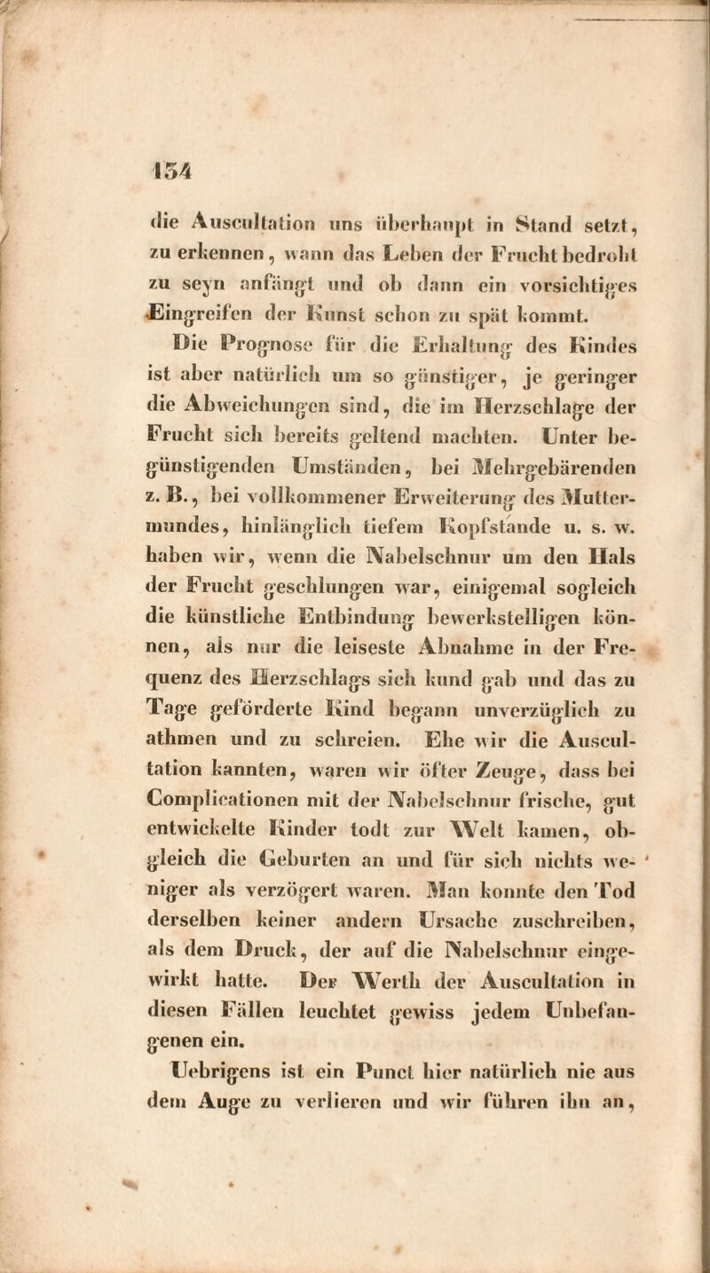 die Auscultation uns überhaupt in Stand setzt, zu erkennen, wann das Lehen der Frucht bedroht zu seyn anfängt und ob dann ein vorsichtiges Eingreifen der Kunst schon zu spät kommt. Die Prognose für die Erhaltung des Kindes ist aber natürlich um so günstiger, je geringer die Abweichungen sind, die im Herzschlage der Frucht sich bereits geltend machten. Unter be¬ günstigenden Umstanden, bei Mehrgebärenden z. B., bei vollkommener Erweiterung des Mutter¬ mundes, hinlänglich tiefem Kopfstande u. s. w. haben wir, wenn die Nabelschnur um deu Hals der Frucht geschlungen war, einigemal sogleich die künstliche Entbindung bewerkstelligen kön¬ nen, als nur die leiseste Abnahme in der Fre¬ quenz des Herzschlags sich kund gab und das zu Tage geförderte Kind begann unverzüglich zu athmen und zu schreien. Ehe wir die Auscul- tation kannten, waren wir öfter Zeuge, dass hei Complieationen mit der Nabelschnur frische, gut entwickelte Kinder todt zur Welt kamen, ob¬ gleich die Geburten an und für sich nichts we- ' niger als verzögert waren. Man konnte den Tod derselben keiner andern Ursache zuschreiben, als dem Druck, der auf die Nabelschnur einge¬ wirkt hatte. Der Werth der Auscultation in diesen Fällen leuchtet gewiss jedem Unbefan¬ genen ein. Uebrigens ist ein Punel hier natürlich nie aus dem Auge zu verlieren und wir führen ihn an,