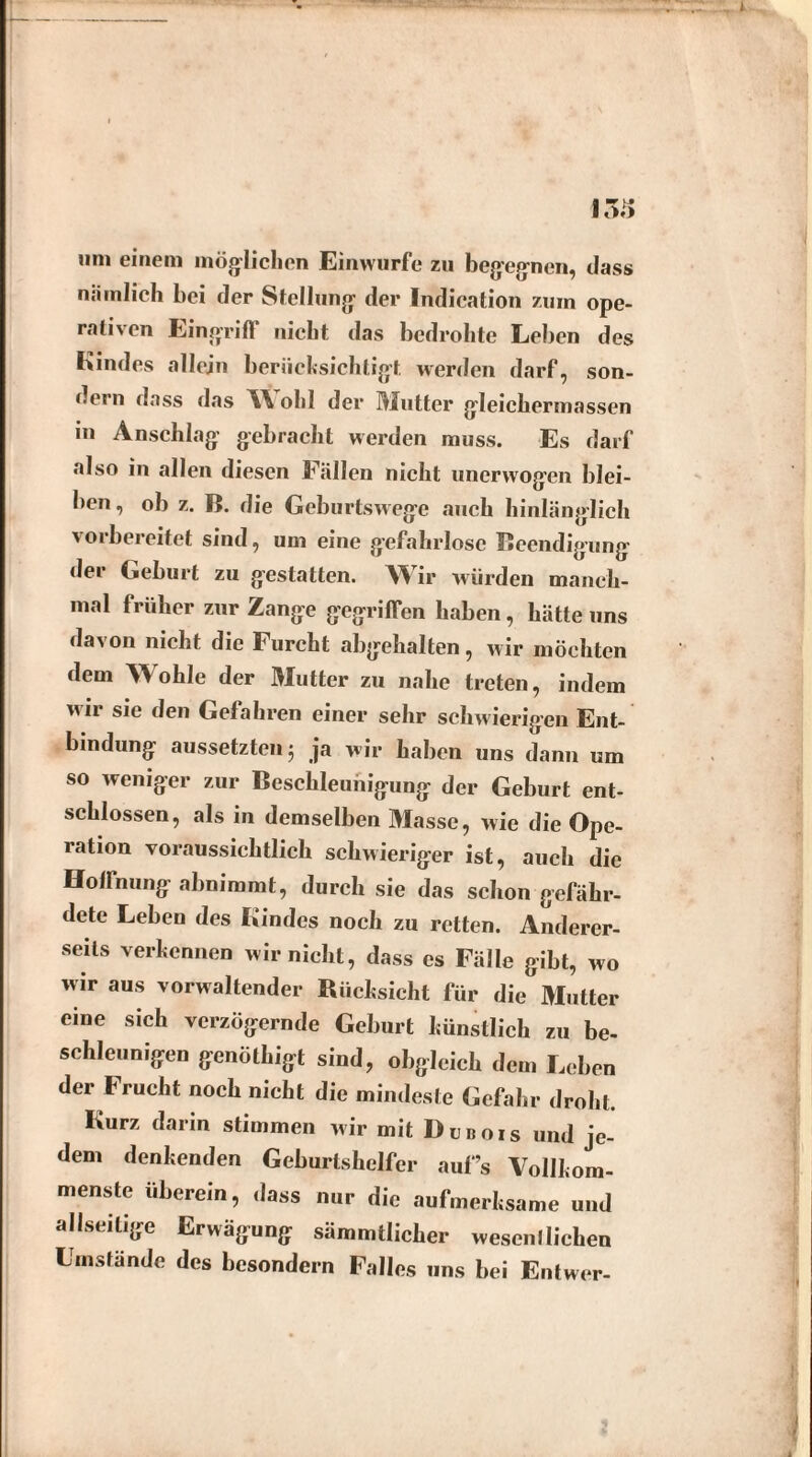 I5i» um einem möglichen Einwurfe zu begegnen, dass nämlich bei der Stellung der Indication zum ope¬ rativen Eingriff nicht das bedrohte Leben des Kindes allein berücksichtigt werden darf, son¬ dern dass das W old der Mutter gleichermassen m Anschlag gebracht werden muss. Es darf also in allen diesen Fällen nicht uncrwogen blei¬ ben , ob z. B. die Geburtswege auch hinlänglich vorbereitet sind, um eine gefahrlose Beendigung der Geburt zu gestatten. Wir würden manch¬ mal früher zur Zange gegriffen haben, hätte uns davon nicht die Furcht abgehalten, wir möchten dem Wohle der Mutter zu nahe treten, indem wir sie den Gefahren einer sehr schwierigen Ent¬ bindung aussetzten; ja wir haben uns dann um so weniger zur Beschleunigung der Geburt ent¬ schlossen, als in demselben Masse, wie die Ope¬ ration voraussichtlich schwieriger ist, auch die Hoffnung abnimmt, durch sie das schon gefähr¬ dete Leben des Kindes noch zu retten. Anderer¬ seits verkennen wir nicht, dass es Fälle gibt, wo wir aus vorwaltender Rücksicht für die Mutter eine sich verzögernde Geburt künstlich zu be¬ schleunigen genöthigt sind, obgleich dem Leben der Frucht noch nicht die mindeste Gefahr droht. Kurz darin stimmen wir mit Dubois und je¬ dem denkenden Geburtshelfer auf’s Vollkom¬ menste überein, dass nur die aufmerksame und allseilige Erwägung sämmtlicher wesentlichen Umstände des besondern Falles uns bei Entwer-