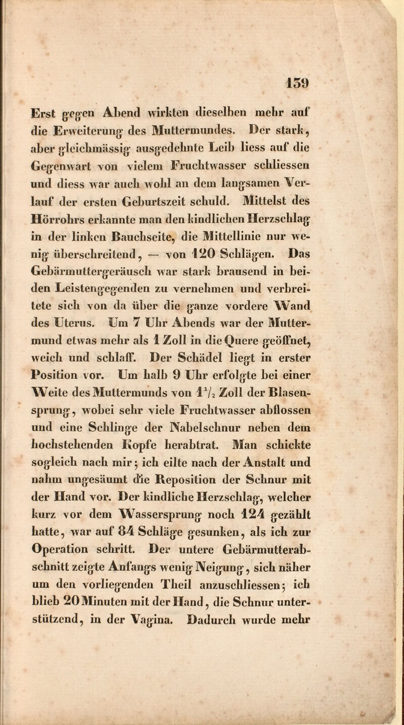 Erst gegen Abend wirkten dieselben mehr auf die Erweiterung des Muttermundes. Der stark, aber gleiekmässig ausgedehnte Leib liess auf die Gegenwart von vielem Fruchtwasser scliliessen und diess war auch wohl an dem langsamen Ver¬ lauf der ersten Geburtszeit schuld. Mittelst des Hörrohrs erkannte man den kindlichen Herzschlag in der linken Bauchseite, die Mittellinie nur we¬ nig überschreitend, — von 120 Schlägen. Das Gebärmuttergeräusch war stark brausend in bei¬ den Leistengegenden zu vernehmen und verbrei¬ tete sich von da über die ganze vordere Wand des Uterus. Um 7 Uhr Abends war der Mutter¬ mund etwas mehr als 1 Zoll in die Quere geöffnet, weich und schlaff. Der Schädel liegt in erster Position vor. Um halb 9 Uhr erfolgte bei einer W eite des Muttermunds von l1/2 Zoll der Blasen¬ sprung, wobei sehr viele Fruchtwasser abflossen und eine Schlinge der Nabelschnur neben dem hochstehenden Kopfe herabtrat. Man schickte sogleich nach mir 5 ich eilte nach der Anstalt und nahm ungesäumt die Reposition der Schnur mit der Hand vor. Der kindliche Herzschlag, welcher kurz vor dem Wassersprung noch 124 gezählt hatte, war auf 84 Schläge gesunken, als ich zur Operation schritt. Der untere Gebärmutterab¬ schnitt zeigte Anfangs wenig Neigung, sich näher um den vorliegenden Theil anzuscldiessenj ich blieb 20 Minuten mit der Hand, die Schnur unter¬ stützend, in der Vagina. Dadurch wurde mehr