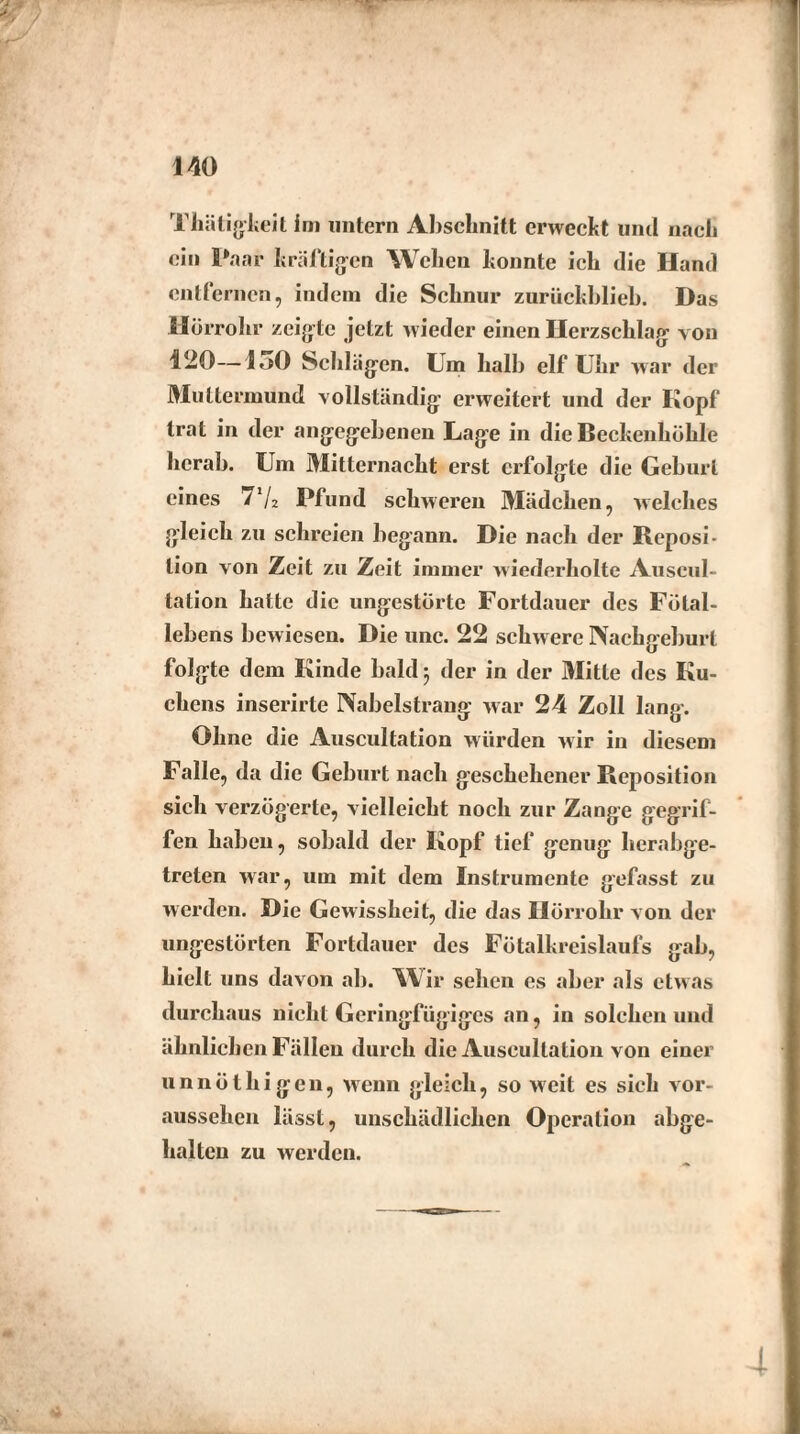 Thätigkeit im untern Abschnitt erweckt und nach ein Paar kräftigen Wehen konnte ich die Hand entfernen, indem die Schnur zurückblieb. Das Hörrohr zeigte jetzt wieder einen Herzschlag von 120—loO Schlägen. Um halb elf Uhr war der Muttermund vollständig erweitert und der Kopf trat in der angegebenen Lage in die Beckenhöhle herab. Um Mitternacht erst erfolgte die Geburt eines 7'/2 Pfund schweren Mädchen, welches gleich zu schreien begann. Die nach der Reposi¬ tion von Zeit zu Zeit immer wiederholte Auscul¬ tation hatte die ungestörte Fortdauer des Fötal¬ lebens bewiesen. Die unc. 22 schw ere Nachgeburt folgte dem Kinde bald ; der in der Mitte des Ku¬ chens inserirte Nabelstrang war 24 Zoll lang. Ohne die Auscultation würden wir in diesem Falle, da die Geburt nach geschehener Reposition sich verzögerte, vielleicht noch zur Zange gegrif¬ fen haben, sobald der Kopf tief genug herabge¬ treten war, um mit dem Instrumente gefasst zu werden. Die Gewissheit, die das Hörrohr von der ungestörten Fortdauer des Fötalkreislaufs gab, hielt uns davon ab. Wir sehen es aber als etwas durchaus nicht Geringfügiges an, in solchen und ähnlichen Fällen durch die Auscultation von einer unnöthigen, wenn gleich, so weit es sich vor¬ aussehen lässt, unschädlichen Operation abge¬ halten zu werden. 4