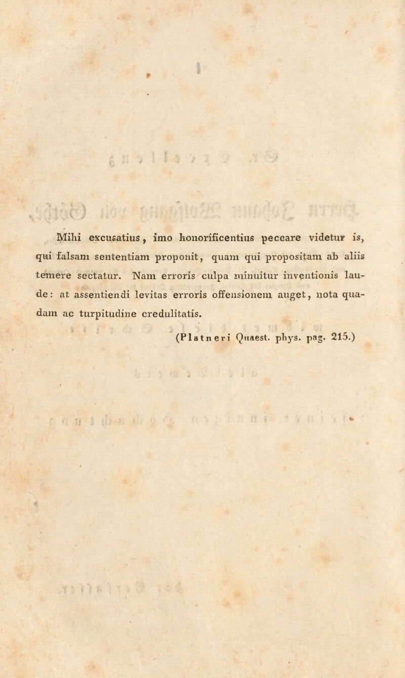 Mihi excusatius, imo honorificentius peceare videtur is, qui falsani sententiam propoiiit, quam qui propositam ab aliis temere sectatur. Nam erroris culpa iniiiuitur inventionis lau¬ de: at assentiendi levitas erroris offensionem äuget, nota qua- dam ac turpitudine credulitatis. (Platneri Quaest. pbys. pag- 215.)