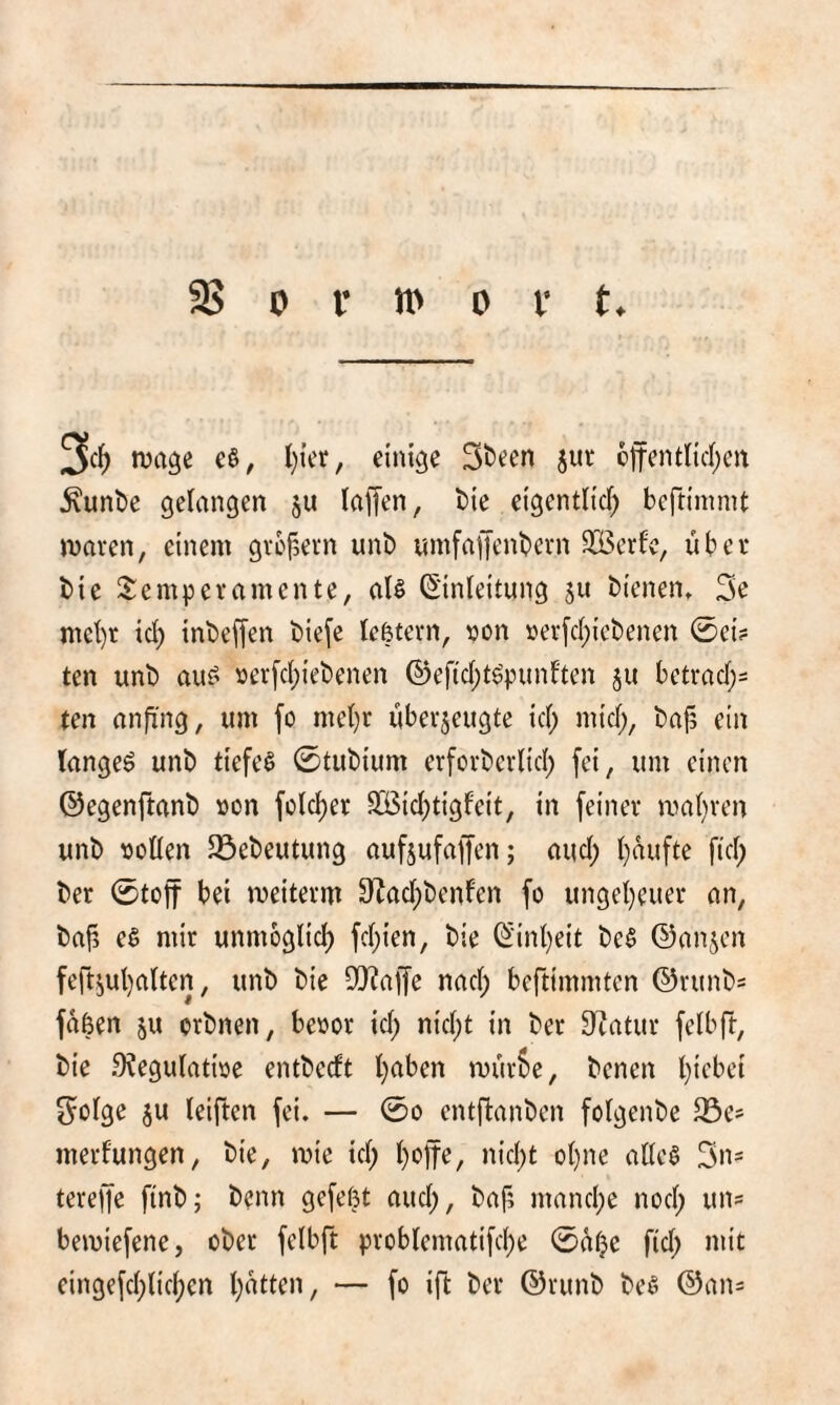 3« nja^e c^, einige 3t)een jur 6itentncl)cn ^unt)e gelangen ju laffen, bie eigentlicf; beftimnit jDaren, einem gvofDevn unt) umfaffenbcrn 333erfc, über bie Sempevamente, all (5'inleitung Su bienen» 3e mct)r icl) inbef[en bie[e lefetevn, «on »erfcl^icbenen 0ei? ten unb aul öerfcl;iebenen ©ef(cl)tlpunl'ten ju betracl;^ ten anfi'ng, um fo mel)r überzeugte icl; micl;, ba^ ein langel unb tiefel 0tubium erforberlid; [ei, um einen ©egenftanb »on fclcl)er SÖ3icl;tigfeit, in feiner mal)ren unb »ollen 35ebeutung aufjufaffen; aucl; l}aufte fiel; ber 0toft bei meiterm ÜZacl;benl'en fo ungel)euer an, bafj el mir unmoglicl) fcl;ien, bie ©inl)eit bei ©anjen fertzul)altcn, unb bie 9!}?affe nacl; beftimmten ©runbs faßen zu orbnen, beoor icl; nicl;t in ber 0^atur felbft, bie .9?egulati»e entbeeft l)aben murSe, benen l)iebe{ S^olge z« leiften fei. — 0o entfianben folgenbe 33es merlungen, bie, mie icl; l)offe, nicl;t ol}ne altel 3ns tereffe finb; benn gefeßt aucl;, baj5 mancl;e nocl; uns bemiefene, ober felbft problematifcI;e 0äl;e fiel; mit eingefcl;licl)en l)atten, — fo ift ber ©runb bei ©ans