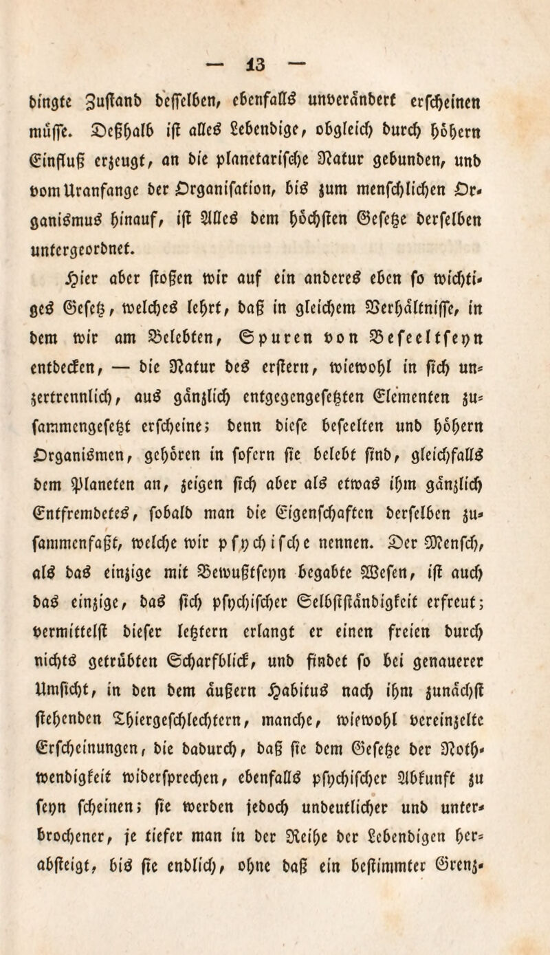 bingte bcffclbcn; ebenfalls unöcranbcr( crf(^c(ticn mu(]c. 2)c§^arb i’(! afleö Sebenbige, obgretd) burc^ bbbertt €mffu§ erjeugf, on bi’c plancfan'frf)e Ü^atur gebunben, unb üom Uranfänge bec ^Jrgonifafton, btö jum mcnfdjlidjcn De* ganiöniu^ hinauf, ijl Slöcö betn ©efege berfelbcn untergeorbnef. S^ier aber flogen tbi'r auf ein anbereö eben fo geö ©efe^, toelcheö Ichr(, bag in glei^em SJerhdUnijfe, in bem toic am belebten, ©puren Pon SSefeeltfepn entbeefen, — bie Slafur beö ergern, tviemohl in ftch un* jertrennlid), auö gdnjlich entgegengefegten ©ie’menten ju* fammengefe^r erfdjeine; benn biefe befeelfen unb hoh^m DrganiiJmen, geboren in fofern g'e belebt fi'nb, gleichfattö bem 5)Ianeten an, jeigen ftd) aber aiö eftoaö ihm gdnUid) ©ntfrembefe^, fobalb man bie ©igenfehaften berfelben ju» fanimenfagt, mefche mir pfpchifdje nennen. £»er SOienfd), aiö baö einzige mit SSemugtfepn begabte 5Ö3efcn, ifl aud) baö einzige, baö gd) pfpd)ifd)er ©elbggdnbigfeit erfreut; Permittefjl biefer festem erlangt er einen freien burd) nid)tö getrübten ©charfbli(f, unb finbet fo bei genauerer Umficht, in ben bem dugern ^abituö nach ihm jundd)(? ftehenben Shiergefchledjtern, manche, miemohl Pereinjelte ©rfdjeinungen, bie babur(^, bag ge bem ©efei^e ber Üloth» menbigfeit miberfpred)en, ebenfalls pfpdjifdjer Stblunft ju fepn fcheinen; ge werben feboch unbeutlicher unb unter* brod)ener, je tiefer man in ber Sfieihe ber Sebenbigen abgeigt, biö ge enblid;, ohne bag ein begimmter ©renj*