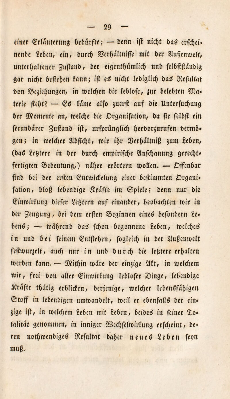 einer ^rlditfertmcj Debßrffe; — benn ifl nidf)t baö crfd)ci=» nenbe Seben, ein; burcf) SjcrbdKnt’lfc mit ber 21u§enn)clf, unfcr^olfencr 3uf!anb, ber eigenfbumltd) unb fclbj^fldnbig gar ni’^t belieben fannj ift cö nicbf Icbi'glidb baö iXcfulfat uon SBc^icbungen, in tt)elcf)en bfc (cblofc, jur belebten 9}ia* tetie fdme aifo juerf? auf bic Unferfuebung ber SOJomenfe on, welche bie Örganifafion, ba fte felb|t ein fecunbdrer 3uf^anb ifl, urfprungfid) bert^or^urufen Pernio* gen; in weld)er Slbfi^t, wir ibr Söerbditnig jum Seben^ (baö Sei^terc in ber buri^ enipirifd)e Sinfebauung gerecht¬ fertigten 55ebeutung,) naher erörtern woflen. — Offenbar finb bei ber erften Q;ntw{rfeUtng einer bejlimmten Organi* fation, blog lebenbigc jlrdfte im ©piete; benn nur bic ßrinwirfung biefer Settern auf einanber/ beobachten wir in ber Beugung, bei bem erften beginnen eine^ befonbern Se¬ hend; — wdhrenb baö fdfon begonnene Seben, weichet in unb bei feinem Entgehen, fogletcb in ber 3Iu§enwe(t feftwur^elt, auch nur in unb burd) bic feistere erhaften werben fann. — SJtithin wdre ber einzige 2ift, in weldjem wir, frei Pon aKer Sinwirfung leblofer Oinge, tebenbige Ärdfte tbdtig erbüden, berjenige, weld)er Icbenöfdhigen ©toff in lebenbigen umwanbelt, weil er ebenfalls ber ein¬ zige ift, in weldiem 2eben mit 2eben, beiberJ in feiner So* talitdt genommen, in inniger ®cd)felwirfung crfd)eiitt, be¬ reu nothwenbigeö SRefultat baher neueö £ebcn fepn muß.