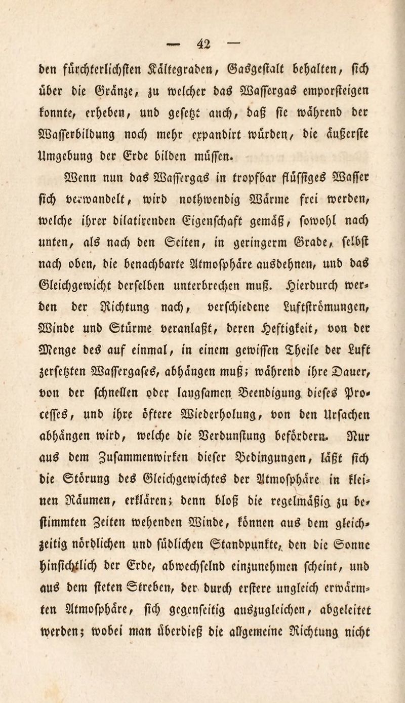 ben futr(^ferlid')(?cn Ädf(c9rabcn, ©aögcftaff Uf)aUtn, fid) über bte ©rdn^e, iu weld^et baö Sßaffergaö cmporffei’gcn fonnte, erbeben, unb gefe^J au(^, ba§ fie tndbrenb bet SöajTcrbtlbung noeJ) mehr e;epanbi'rf tvürbett/ bic du0er|?c Umgebung ber ©rbe bilben muffen. SBcnn nun bnö SBafftrgaö in tropfbar ftufftge^ SSaffer ftcb PCi’roanbelt, tpirb notbmenbig 2ßdrmc frei werben, welche ihrer bilatircnben ©igenfehaff gemdg, fowol)! naef) unten, alö nach ben ©eiten, in geringerm ©rabe, felbg nach oben, bie benachbarte Stfmofphdre au^behnen, unb baö ©leichgewid)t berfelben unterbrecl)en mug. fpierburch wer- ben ber Richtung nach, Perfd)iebcnc 5uftgr6mungcn, SÖBinbe unb ©türme öeranlagt, beren .^eftigfeit, Pon ber SDJenge bed auf einmal, in einem gewiffen Shcilc ber Suft jerfe^ten SBaffergafed, abhdngen mug; wdhrenb ihre £)auer, ton ber fchneßen ober laiigfamen Sßeenbigung biefe^ ^ro* ceffeö, unb ihre öftere SCBieberholung, Pon ben Urfachen obhdngen wirb, welche bie SSerbungung beforberti. 3^ur öuö bem 3uf<»nimenwirlcn biefer S>5cbingungen, Idgt geh bic ©torung beö ©leidjgewichteö ber Sltmofphdrc in flei=» iien Sldumcn, erfldren; benn blog bie regelmdgia Ju be» gimmten Sn'tm wehenben SBinbe, fonnen auö bem gleich* zeitig norblichen unb füblichen ©tanbpunfte,. ben bic ©onnc hingdjtlich ber ©rbc, abwechfclnb cinjunehmen fdjeint, unb ouö bem geten ©treben, ber burch ergere ungleich crwdrm* ten Sltmofphdrc, gd; öfgenfeitig audiugleidjcn, obgeleitet werben; wobei man überbieg bie oggemeinc Scichtung nicht