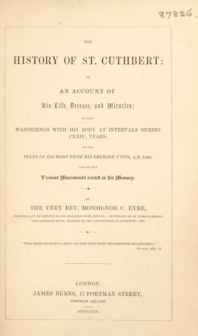 HISTORY OF ST. CUTHBERT: OR AN ACCOUNT OF Sis lift, Dmitst, unit fflintlts; OF THE WANDERINGS WITH HIS BODY AT INTERVALS DURING CXXIV. YEARS; OF THE STATE OF HIS BODY FROM HIS DECEASE UNTIL A.D. 1542; AND OF THE Various fHonumcntS mcteti to fitlemorg. BY THE VERY REV. MONSIGNOR C. EYRE, CHAMBERLAIN OF HONOUR TO HIS HOLINESS POPE PIUS IX. ; INCUMBENT OF ST. MARY’S CHURCH, NEWCASTLE-ON-TYNE ; MEMBER OF THE ARCHAEOLOGICAL INSTITUTE ; ETC. < * “ Their bodies are buried in peace, and their name liveth unto generation and generation.” Ecclus xliv. 14. LONDON: J A VIES BURNS, 17 PORTMAN STREET, PORTMAN SQUARE. MDCCCXLIX. t