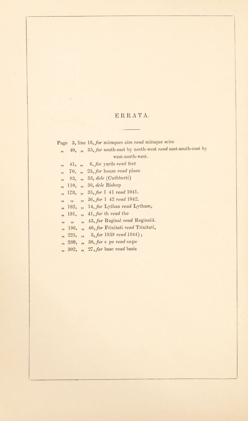 ERRATA Page 3, „ 40, 55 41, 55 70, 55 93, 55 110, 55 178, 55 55 55 182, 55 191, 55 55 5* 196, 55 225, 55 280, 55 302, line 18, for miraques cire read miraque scire „ 35, for south-east by north-west read east-south-east by west-north-west. „ 6, for yards read feet ,, 25, for house read place „ 33, dele (Cuthberti) „ 38, dele Bishop ,, 3 5, for 1 41 read 1041. ,, 36,/or 1 42 read 1042. ,, 14, for Lythan read Lytham, „ 41, for th read the „ 43, for Reginal read Reginald. ,, 40, for Frinitati read Trinitati, „ 3, for 1839 read 1844) ; ,, 30, for s pe read saepe „ 27, for base read basis