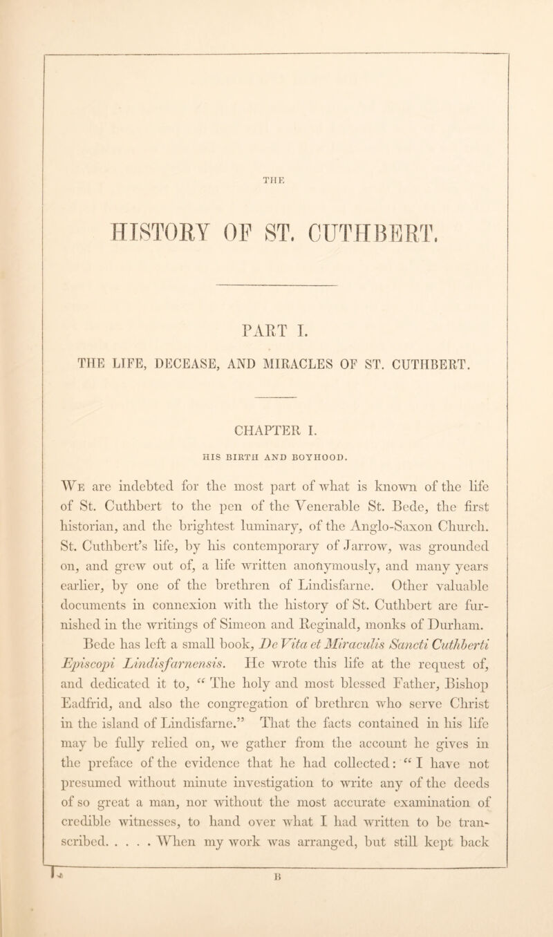 THE HISTORY OF ST. CUTHBERT PART I. THE LIFE, DECEASE, AND MIRACLES OF ST. CUTHBERT. CHAPTER I. HIS BIRTH AND BOYHOOD. We are indebted for the most part of what is known of the life of St. Cuthbert to the pen of the Venerable St. Bede, the first historian, and the brightest luminary, of the Anglo-Saxon Church. St. Cutlibert’s life, by his contemporary of Jarrow, was grounded on, and grew out of, a life written anonymously, and many years earlier, by one of the brethren of Lindisfarne. Other valuable documents in connexion with the history of St. Cuthbert are fur- nished in the writings of Simeon and Reginald, monks of Durham. Bede has left a small book, DeVita et Miraculis Sancti Cuthberti Episcopi Lindisfarnensis. He wrote this life at the request of, and dedicated it to, “ The holy and most blessed Father, Bishop Eadfrid, and also the congregation of brethren who serve Christ in the island of Lindisfarne.” That the facts contained in his life may be fully relied on, we gather from the account he gives in the preface of the evidence that he had collected: “ I have not presumed without minute investigation to write any of the deeds of so great a man, nor without the most accurate examination of credible witnesses, to hand over what I had written to be tran- scribed When my work was arranged, but still kept back