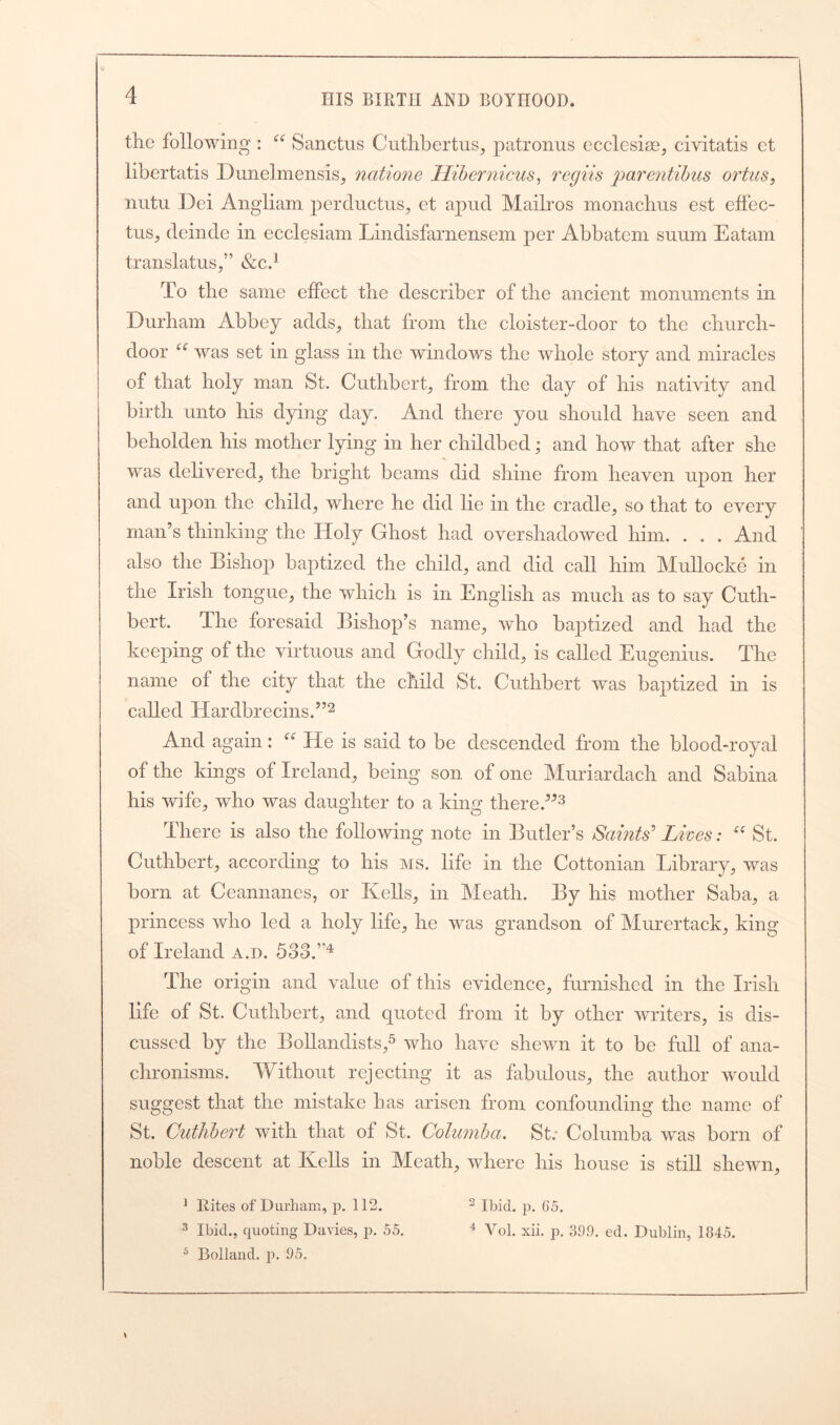 tlie following : “ Sanctus Cuthbertus, patronus ecclesise, civitatis et libertatis Dunelmensis, ncttione Hibernicus, regiis parentibus ortus, nutu Dei Angliam perductus, et apud Mailros monachus est effec- tus, deinde in ecclesiam Lindisfarnensem per Abbatem sunm Eatam translatus,” &c.x To the same effect the describer of the ancient monuments in Durham Abbey adds, that from the cloister-door to the church- door u was set in glass in the windows the whole story and miracles of that holy man St. Cuthbert, from the day of his nativity and birth unto his dying day. And there you should have seen and beholden his mother lying in her childbed; and how that after she was delivered, the bright beams did shine from heaven upon her and upon the child, where he did lie in the cradle, so that to every man’s thinking the Holy Ghost had overshadowed him. . . . And also the Bishop baptized the child, and did call him Mullocke in the Irish tongue, the which is in English as much as to say Cuth- bert. The foresaid Bishop’s name, who baptized and had the keeping of the virtuous and Godly child, is called Eugenius. The name of the city that the child St. Cuthbert was baptized in is called TIardbrecins.”2 And again: C( He is said to be descended from the blood-royal of the kings of Ireland, being son of one Muriardach and Sabina his wife, who was daughter to a king there.”3 There is also the following note in Butler’s Saints' Lives: “ St. Cuthbert, according to his ms. life in the Cottonian Library, was born at Ccannancs, or Kells, in Meath. By his mother Saba, a princess who led a holy life, he was grandson of Murertack, king of Ireland a.d. 53d.”4 The origin and value of this evidence, furnished in the Irish life of St. Cuthbert, and quoted from it by other writers, is dis- cussed by the Bollandists,5 who have shewn it to be full of ana- chronisms. Without rejecting it as fabulous, the author would suggest that the mistake has arisen from confounding the name of St. Cuthbert with that ol St. Colwnba. St; Columba was born of noble descent at Kells in Meath, where his house is still shewn, 1 Rites of Durham, p. 112. 2 Ibid. p. 65. 3 Ibid., quoting Davies, p. 55. 4 Yol. xii. p. 399. ed. Dublin, 1845. s Holland, p. 95.