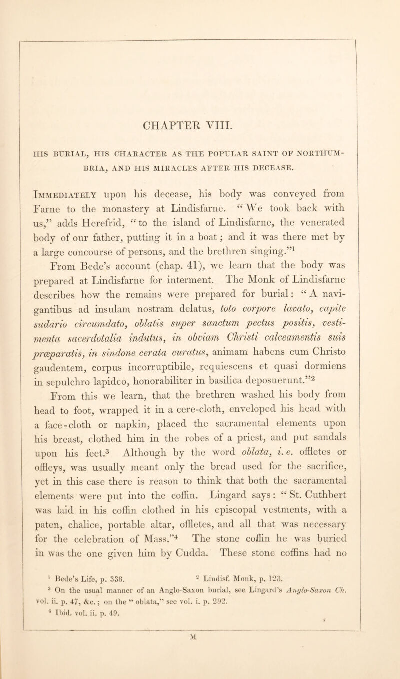 CHAPTER VIII. HIS BURIAL, HIS CHARACTER AS THE POPULAR SAINT OF NORTHUM- BRIA, AND HIS MIRACLES AFTER HIS DECEASE. Immediately upon his decease, his body was conveyed from Fame to the monastery at Lindisfarne. “We took back with us,” adds Herefrid, “ to the island of Lindisfarne, the venerated body of our father, putting it in a boat; and it was there met by a large concourse of persons, and the brethren singing.”1 From Bede’s account (chap. 41), we learn that the body was prepared at Lindisfarne for interment. The Monk of Lindisfarne describes how the remains were prepared for burial: “A navi- gantibus ad insulam nostram delatus, toto corpore lavato, capite sudario circumdato, oblatis super sanctum pectus positis, vesti- menta sacerdotalia indutus, in obviam Christi ccdceamentis suis prceparatis, in sindone cerata curatus, animam liabens cum Christo gaudentem, corpus incorruptibile, rcquiescens et quasi donniens in sepulchro lapideo, honorabiliter in basilica deposuerunt.”2 From this we learn, that the brethren washed his body from head to foot, wrapped it in a cere-cloth, enveloped his head with a face-cloth or napkin, placed the sacramental elements upon his breast, clothed him in the robes of a priest, and put sandals upon his feet.3 Although by the word oblata, i. e. offletes or offieys, was usually meant only the bread used lor the sacrifice, yet in this case there is reason to think that both the sacramental elements were put into the coffin. Lingard says: “ St. Cuthbert was laid in his coffin clothed in his episcopal vestments, with a paten, chalice, portable altar, offletes, and all that was necessary for the celebration of Mass.”4 The stone coffin he was buried in was the one given him by Cudda. These stone coffins had no 1 Bede’s Life, p. 338. 2 Lindisf. Monk, p. 123. 3 On the usual manner of an Anglo-Saxon burial, see Lingard’s Anglo-Saxon Ch. vol. ii. p. 47, See.; on the “ oblata,” see vol. i. p. 292. 4 Ibid. vol. ii. p. 49.