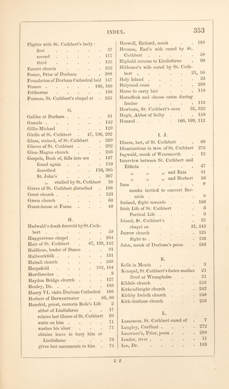 Flights witli St. Cuthbert’s body : first . . . • • ‘*7 second . . . • .117 third . . • • .125 Forcett church .... 252 Fosser, Prior of Durham . . 288 Foundation of Durham Cathedral laid 147 Franco ..... 100, 109 Frithestan . . . . .198 Furness, St. Cuthbert’s chapel at . 255 . 61 . 142 . 129 47, 196, 292 G. Galilee at Durham . Gamelo .... Gillo-Michael Girdle of St. Cuthbert Glass, stained, of St. Cuthbert . 269 Gloves of St. Cuthbert . . . 292 Glen-Magna church . . . 256 Gospels, Book of, falls into sea . 107 found again . . . .110 described . . . 110, 305 St. John’s .... 307 ,, studied by St. Cuthbert 18 Grave of St. Cuthbert disturbed . 188 Great church . . . . .123 Green church . . . .60 Guest-house at Fame ... 40 H. Hadwald’s death foretold by St.Cuth bert . Haggerstone chapel Hair of St. Cuthbert Halfdene, leader of Danes Haliworkfolk . lialsall church Harpsfield Hartlbrecins . Haydon Bridge church Henley, Dr. . Henry VI. visits Durham Cathedral 180 Herbert of Derwentwater . 56, 80 Herefrid, priest, corrects Bede’s Life abbot of Lindisfarne relates last illness of St. Cuthbert waits on him .... washes his ulcer obtains leave to bury him at Lindisfarne . . .73 g'ives last sacraments to him . 7 5 59 . 264 87, 138, 142 . 91 . 131 . 248 . 182, 184 3 . 127 . 183 17 69 71 71 Heswell, Richard, monk • 189 Heunna, Earl’s wife cured by St. Cuthbert .... • 58 Llig’bald returns to Lindisfarne • 90 Hildemer’s wife cured by St. Cutli- bert ..... 21 58 Holy Island . • 23 Holyrood cross • 289 Horse to carry bier • 110 Horseflesh and cheese eaten during famine .... • 113 Howburn, St. Cuthbert’s cave 31, 322 Hugh, Abbot of Selby • 159 Hunred .... 100, 109, 112 I. J. Illness, last, of St. Cuthbert . • 69 Illuminations in mss. of St. Cuthbert 276 Ingwald, monk of Wearmouth . 12 Interview between St. Cuthbert and Elfleda .... • 47 ,, ,, „ and Eata 51 „ „ ,, and Herbert 56 Iona ..... 9 monks invited to convert Ber- nicia .... 9 Ireland, flight towards . 106 Irish Life of St. Cuthbert 3 Poetical Life . 3 Island, St. Cuthbert’s 31 chapel on 31, 245 Jarrow church 125 flight to . 126 John, monk of Durham’s poem 283 Iv. Kells in Meath . 3 Kenspid, St. Cuthbert’s foster-mother 21 lived at Wrangholm • 21 Kildale church . 253 Kirkcudbright church • 242 Kirkby Ireleth church • 248 Kirk-leatlaam church • 253 L. Lameness, St. Cuthbert cured of 7 Langley, Cardinal . 272 Laurence’s, Prior, poem . 280 Leader, river .... 11 Lee, Dr. .... 183 Z Z