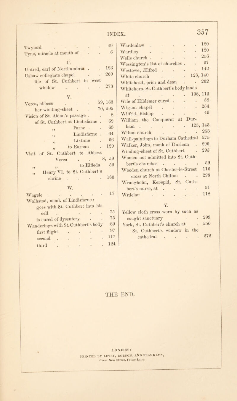 Twyford Tyne, miracle at mouth ot 49 G U. Uhtred, earl of Northumbria . . 123 Ushaw collegiate chapel . . 260 life of St. Cuthbert in west window . • • .2/3 V. Verca, abbess her winding’-sheet 59, 163 70, 295 >> Vision of St. Aidan’s passage . of St. Cuthbert at Lindisfarne Fame . Lindisfarne 5J Lixtune „ to Earnan Visit of St. Cuthbert to Abbess Verca . • 8, 59 to Eldeda 59 •n ,, Henry VI. to St. Cuthbert’s shrine . . • .180 8 62 63 64 66 129 W. Wag’ele Walhstod, monk of Lindisfarne : g'oes with St. Cuthbert into his cell . is cured of dysentery Wandering's with St. Cuthbert’s body first llig'ht .... second . third . 17 75 75 89 97 117 124 Wardenlaw Wardley Wells church . Wessing'ton’s list of churches Westowe, FElfred . White church Whitehead, prior and dean 120 120 256 97 142 123, 140 . 202 Whitehom, St. Cuthbert’s body lands at 108, 113 Wife of Hildemer cured . . .58 Wig'ton chapel .... 264 Wilfrid, Bishop .... 49 William the Conqueror at Dur- ham ..... 125, 143 Wilton church .... 253 Wall-painting's in Durham Cathedral 2/ 5 Walker, John, monk of Durham . 296 Winding'-sheet of St. Cuthbert . 295 Women not admitted into St. Cuth- bert’s churches . Wooden church at Chester-le-Street cross at North Chilton Wrang'holm, Kenspid, St. Cuth- bert’s nurse, at Wrdelau . Y. Yellow cloth cross worn by such as soug'lit sanctuary . . • 299 York, St. Cuthbert’s church at . 256 St. Cuthbert’s window in the cathedral . . . .272 59 116 298 21 118 THE END. LONDON : PRINTED BY LEVEY, ROBSON, AND FR.ANKLYN, Great New Street, Fetter Lane.