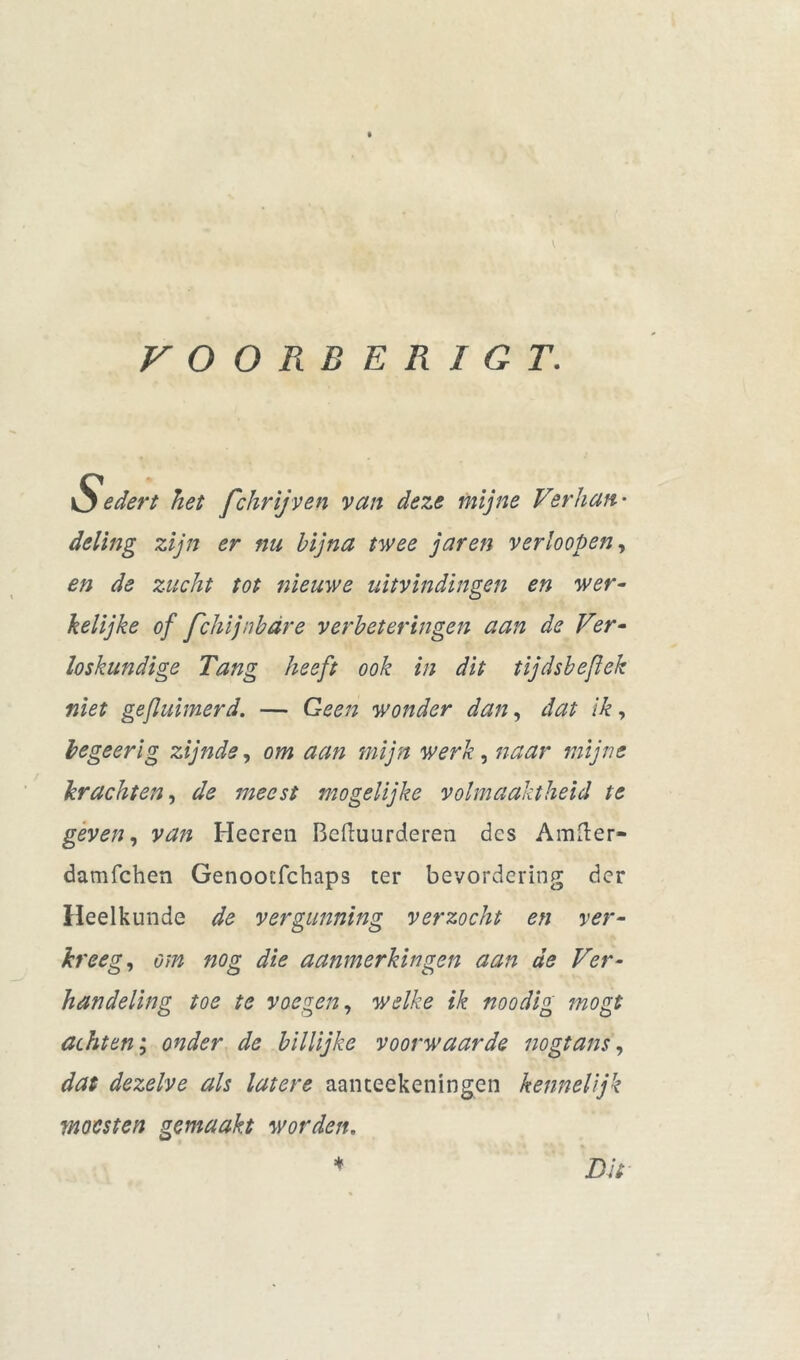 VOORBERIGT. Sedert het fchrijven van deze mijne Verhan- deling zijn er nu bijna twee jaren verhopen, en de zucht tot nieuwe uitvindingen en wer- kelijke of fchijnbdre verbeteringen aan de Ver- loskundige Tang heeft ook in dit tijdsbeflek niet gefluimerd. — Geen wonder dan, dat ik, begeerig zijnde, om aan mijn werk, naar mijne krachten, de meest mogelijke volmaaktheid te geven, van Hecren Bcftuurderen des Amfter- damfehen Genooefchaps ter bevordering der Heelkunde de vergunning verzocht en ver- kreeg, om nog die aanmerkingen aan de Ver- handeling toe te voegen, welke ik noodig mogt achten; onder de billijke voorwaarde nogtans, dat dezelve als latere aanteekeningen kennelijk moesten gemaakt worden. * Dit