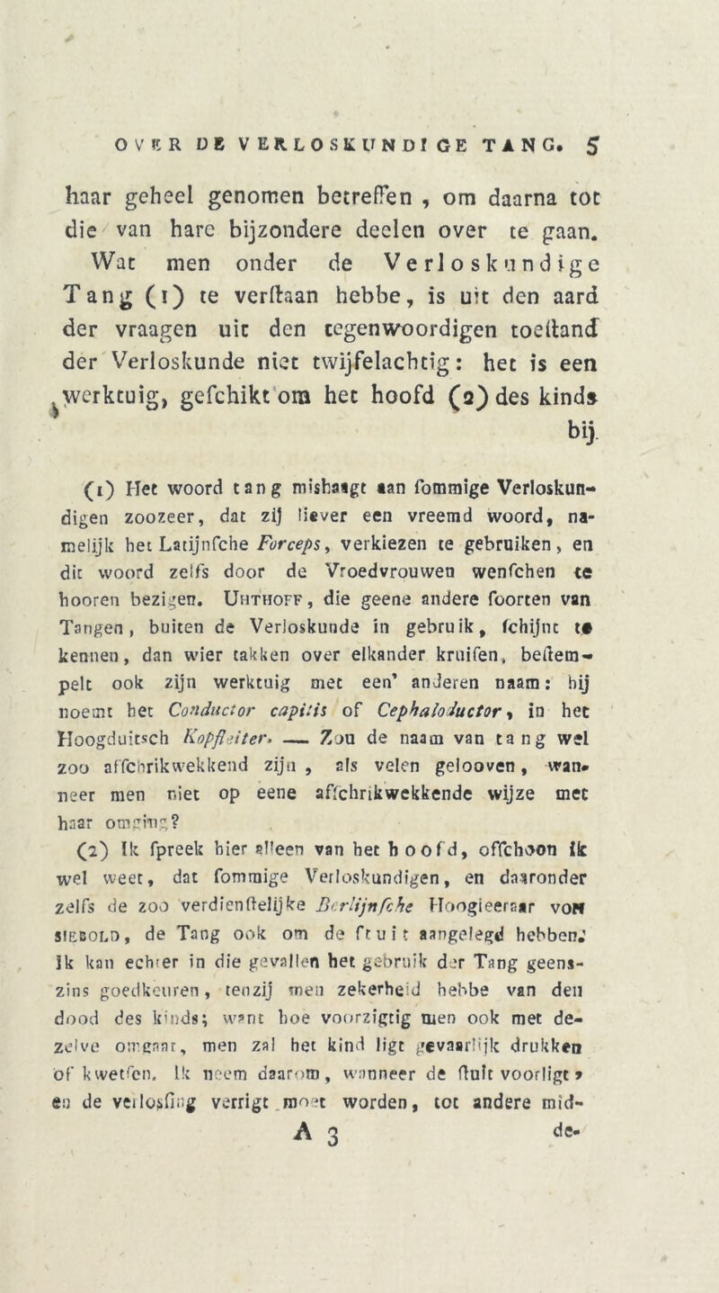 haar geheel genomen betreffen , om daarna tot die van hare bijzondere deden over te gaan. Wat men onder de Verloskundige Tang (i) te verlhan hebbe, is uit den aard der vraagen uit den cegenwoordigen toeftand der Verloskunde niet twijfelacbtig: het is een ^werktuig, gefchikt om het hoofd (2) des kind» bij (1) Het woord tang mishatgt «an fommige Verloskun- digen zoozeer, dat zij liever een vreemd woord, na- melijk het Latijnfche Forceps, verkiezen te gebruiken, en die woord zelfs door de Vroedvrouwen wenfehen te hooren bezigen. Uhthoff, die geene andere foorten van Tangen, buiten de Verloskunde in gebruik, fchijnc t# kennen, dan wier takken over elkander kruifen, beftem- pelt ook zijn werktuig met een’ anderen naara: hij noemt het Conductor capitis of Cephaloductor, in het Hoogduitsch Kopfldter. — Zou de naam van tang wel zoo affchrikwekkend zijn, sis velen geiooven, wan. neer men niet op eene afschrikwekkende wijze met haar omging? (2) Ik fpreek hier alleen van het hoofd, offehoon ik wel weet, dat fommige Verloskundigen, en daaronder zelfs de zoo verdienftelijke B<rlijnfche Hoogieeraar voh siebold, de Tang ook om de ftuit aangelegd hebben.' Jk kan ech;er in die gevallen het gebruik der Tang geens- zins goedkeuren, tenzij men zekerheid hebbe van den dood des kinds; want hoe voorzigtig men ook met de- zelve omgaat, men za! het kind ligt gevaarlijk drukken öf kwetfen. Lk neem daarom, wanneer de fluit voorligt» en de veilosfiug verrigt moet worden, tot andere mid- A 3 de-