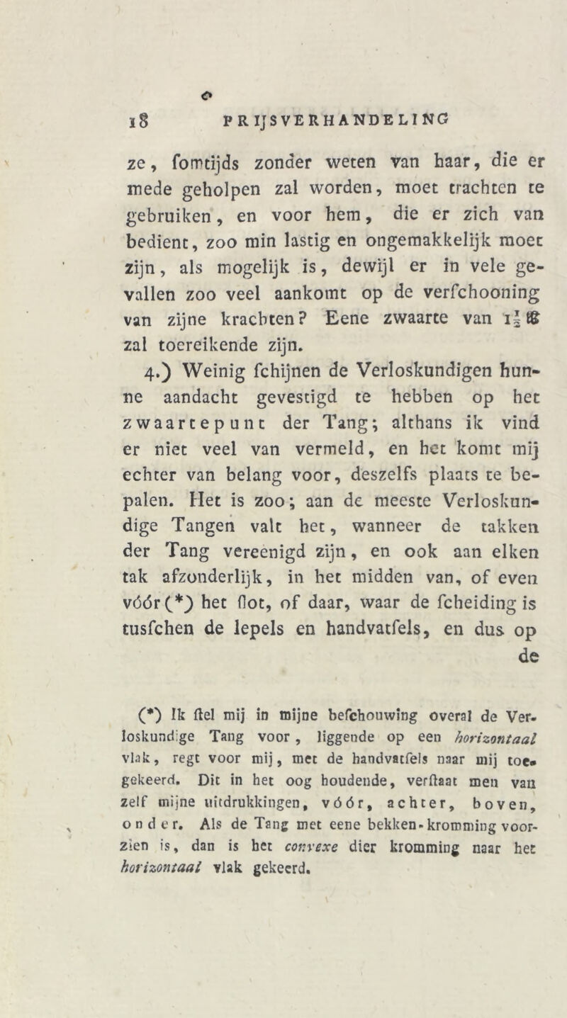 l8 PRIJSVERHANDELING ze, fomtijds zonder weten van haar, die er mede geholpen zal worden, moet trachten te gebruiken, en voor hem, die er zich van bedient, zoo min lastig en ongemakkelijk moet zijn, als mogelijk is, dewijl er in vele ge- vallen zoo veel aankomt op de verfchooning van zijne krachten? Eene zwaarte van iifê zal toereikende zijn. 4.) Weinig fchijnen de Verloskundigen hun- ne aandacht gevestigd te hebben op het zwaartepunt der Tang; althans ik vind er niet veel van vermeld, en het komt mij echter van belang voor, deszelfs plaats te be- palen. Het is zoo; aan de meeste Verloskun- dige Tangen valt het, wanneer de takken der Tang vereenigd zijn, en ook aan eiken tak afzonderlijk, in het midden van, of even vóór(*} het (lot, of daar, waar de fcheiding is tusfchen de lepels en handvatfels, en dus op de (*) Ik ftel mij in mijne befchouwing overal de Ver- loskundige Tang voor , liggende op een horizontaal vlak, regt voor mij, met de handvatfels naar mij toe* gekeerd. Dit in het oog houdende, verftaat men van zelf mijne uitdrukkingen, vóór, achter, boven, ondc r. Als de Tang met eene bekken-kromming voor- zien is, dan is het convexe dier kromming naar het horizontaal vlak gekeerd.