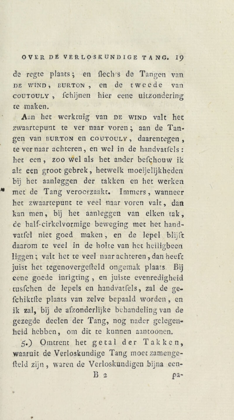 de rcgte plaats; en fleclvs de Tangen van de wind, burton, en de tweede van couTOULY , fchïjnen hier eene uitzondering te maken. A^n het werktuig van de wind valt het zwaartepunt te ver naar voren ; aan de Tan- gen van burton en coutouly, daarentegen, te ver naar achteren, en wel in de handvatfels : het een , zoo wel als het ander befchouw ik als een groot gebrek, hetwelk moeijelijkheden. bij het aanleggen der takken en het werken met de Tang veroorzaakt. Immers, wanneer het zwaartepunt te veel naar voren valt, dan kan men, bij het aanleggen van eiken tak, de half-cirkelvormige beweging met het hand- vatfel niet goed maken, en de lepel blijft daarom te veel in de holte van het heiligbeen liggen; valt het te veel naar achteren, dan heeft juist het tegenovergefleld ongemak plaats Bij eene goede inrigting , en juiste evenredigheid tusfehen de lepels en handvatfels, zal de ge- fchiktfte plaats van zelve bepaald worden , en ik zal, bij de afzonderlijke behandeling van de gezegde deden der Tang, nog nader gelegen- heid hebben, om dit te kunnen aantoonen. 5,) Omtrent het getal der Takken, waaruit de Verloskundige Tang moeezamenge- fteld zijn, waren de Verloskundigen bijna een- B 2 pa-