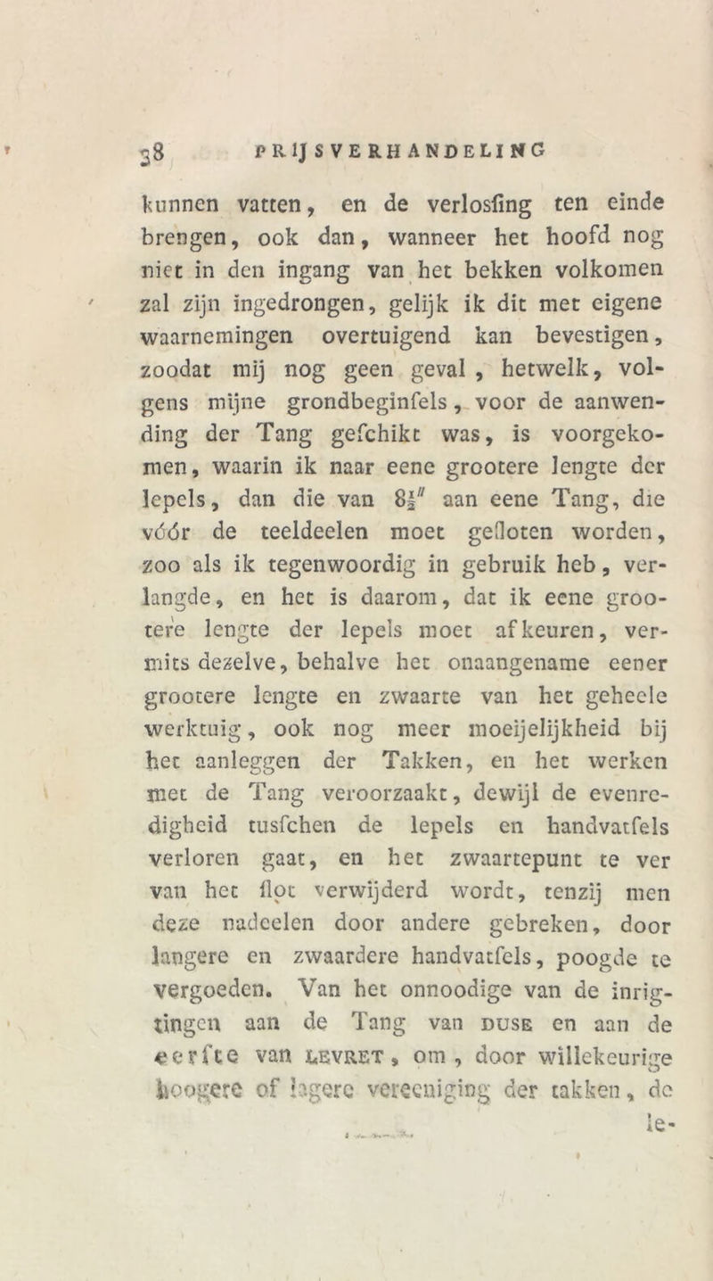 kunnen vatten, en de verlosfmg ten einde brengen, ook dan, wanneer het hoofd nog niet in den ingang van het bekken volkomen zal zijn ingedrongen, gelijk ik dit met eigene waarnemingen overtuigend kan bevestigen, zoodat mij nog geen geval , hetwelk, vol- gens mijne grondbeginfels, voor de aanwen- ding der Tang gefchikt was, is voorgeko- men, waarin ik naar eene grootere lengte der lepels, dan die van 8I aan eene Tang, die vóór de teeldeelen moet gefloten worden, zoo als ik tegenwoordig in gebruik heb, ver- langde , en het is daarom, dat ik eene groo- tefe lengte der lepels moet af keuren, ver- mits dezelve, behalve het onaangename eener grootere lengte en zwaarte van het gehecle werktuig, ook nog meer moeijelijkheid bij het aanleggen der Takken, en het werken met de Tang veroorzaakt, dewijl de evenre- digheid tusfchen de lepels en handvatfels verloren gaat, en het zwaartepunt te ver van het lipt verwijderd wordt, tenzij men deze nadoelen door andere gebreken, door langere en zwaardere handvatfels, poogde te vergoeden. Van het onnoodige van de inrig- tingen aan de Tang van duse en aan de 4?erfte van levret, om, door willekeurige hoogere of lagere vereeniging der takken, de 1 V.