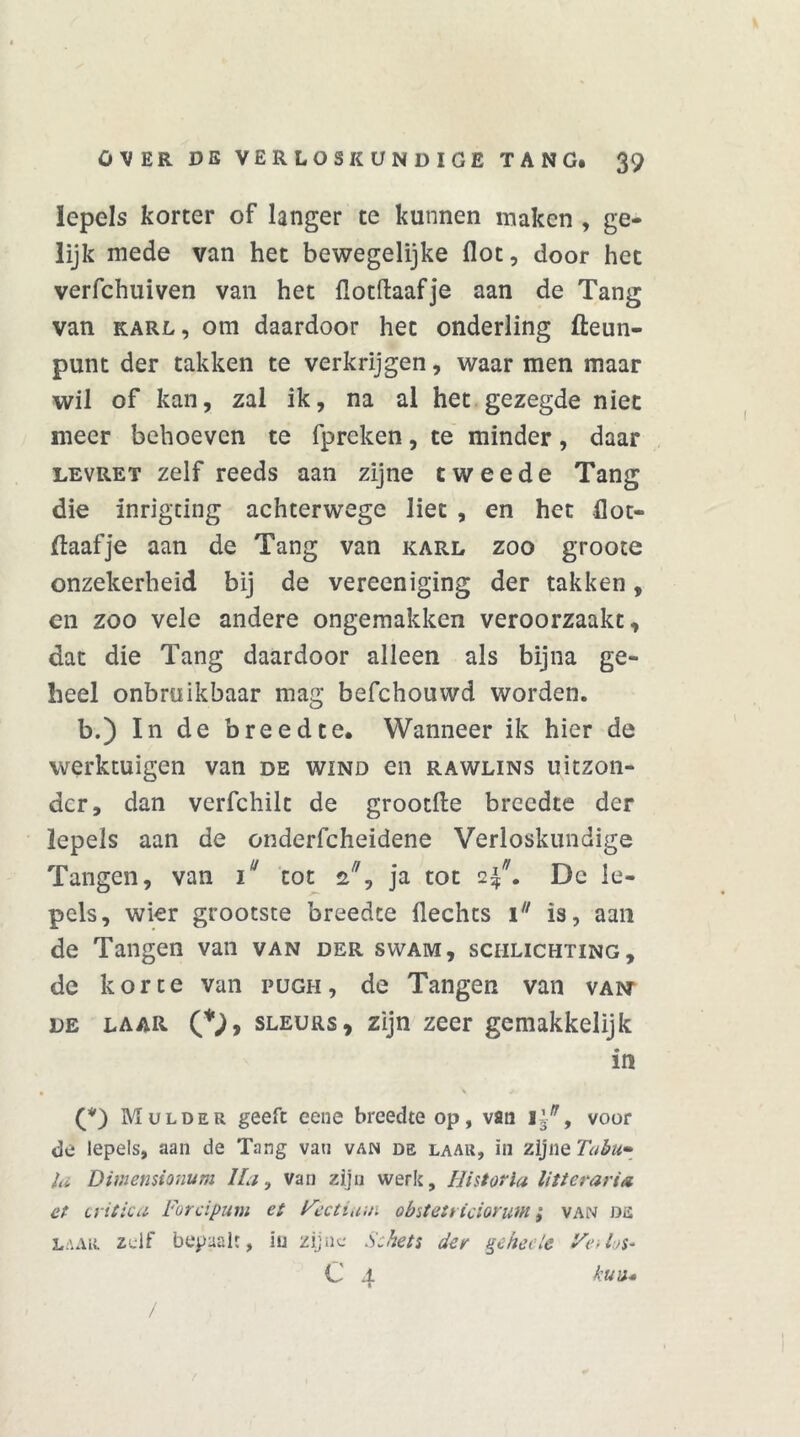 lepels korter of langer te kunnen maken , ge- lijk mede van het bewegelijke flot, door het verfchuiven van het ilotftaafje aan de Tang van karl, om daardoor het onderling fleun- punt der takken te verkrijgen, waar men maar wil of kan, zal ik, na al het gezegde niet meer behoeven te fpreken, te minder, daar levret zelf reeds aan zijne tweede Tang die inrigting achterwege liet , en het flot- ftaafje aan de Tang van karl zoo groote onzekerheid bij de vereeniging der takken, en zoo vele andere ongemakken veroorzaakt, dat die Tang daardoor alleen als bijna ge- heel onbruikbaar mag befchouwd worden. b.) In de breedte. Wanneer ik hier de werktuigen van de wind en rawlins uitzon- der, dan verfchilt de grootfte breedte der lepels aan de onderfcheidene Verloskundige Tangen, van iu tot z, ja tot 2^. De le- pels, wier grootste breedte Hechts 1 is, aan de Tangen van van der svvam, sciilichting, de korte van pugh, de Tangen van vaint de laar O, sleurs, zijn zeer gemakkelijk in Mulder geeft eene breedte op, van v/, voor de lepels, aan de Tang vau van de laar, in zijne Tabu» la Dimensionum Ha, van zijn werk. Ui stof ia litterari* et critica Forcipum et Hectiuui obstetricioruw ; van de laar zelf bepaalt, in zijne Schets der ^eheele Fe-Ijs* C 4 kuv* /