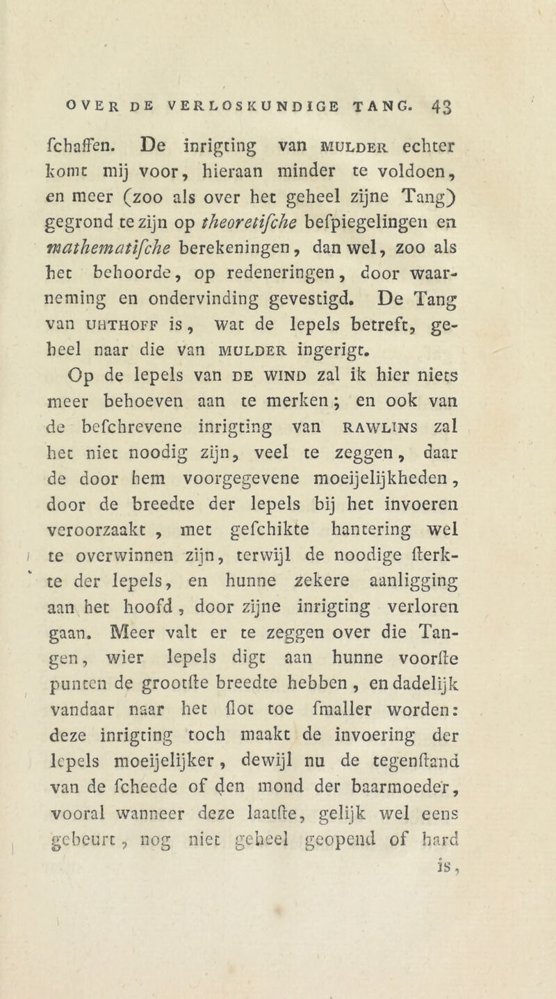 fchafFen. De inrigting van mulder echter home mij voor, hieraan minder te voldoen, en meer (zoo als over het geheel zijne Tang) gegrond te zijn op theoretifche befpiegelingen en mathematifche berekeningen, dan wel, zoo als het behoorde, op redeneringen, door waar- neming en ondervinding gevestigd. De Tang van UHTHOFF is, wat de lepels betreft, ge- heel naar die van mulder ingerigt. Op de lepels van de wind zal ik hier niets meer behoeven aan te merken; en ook van de bcfchrevene inrigting van rawlins zal het niet noodig zijn, veel te zeggen, daar de door bem voorgegevene moeijelijkheden, door de breedte der lepels bij het invoeren veroorzaakt , met gefchikte hantering wel i te overwinnen zijn, terwijl de noodige fterk- te der lepels, en hunne zekere aanligging aan het hoofd , door zijne inrigting verloren gaan. Meer valt er te zeggen over die Tan- gen , wier lepels digt aan hunne voorde punten de grootfte breedte hebben, en dadelijk vandaar naar het dot toe fmaller worden: deze inrigting toch maakt de invoering der lepels moeijelijker, dewijl nu de tegenftand van de fcheede of den mond der baarmoeder, vooral wanneer deze laatde, gelijk wel eens gebeurt, nog niet geheel geopend of hard is,