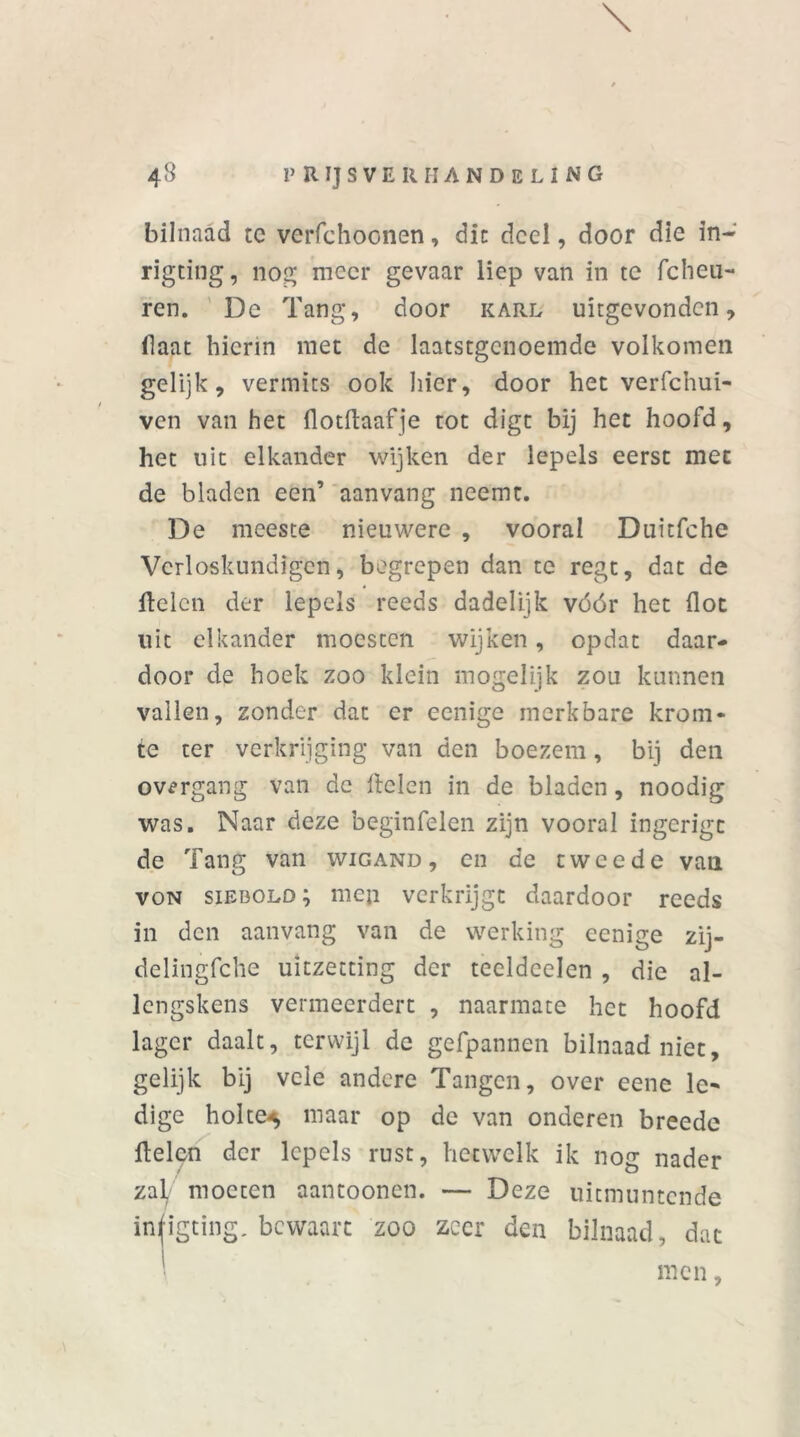 \ bilnaad te verfchoonen, die deel, door die in- rigting, nog meer gevaar liep van in te fcheti- ren. De Tang, door karl uitgevonden, (laat hierin met de laatstgenoemde volkomen gelijk, vermits ook hier, door het verfchui- ven van het flotftaafje tot digt bij het hoofd, het uit elkander wijken der lepels eerst met de bladen een’ aanvang neemt. De meeste nieuwere , vooral Duitfche Verloskundigen, begrepen dan te regt, dat de delen der lepels reeds dadelijk vóór het (lot uit elkander moesten wijken, opdat daar- door de hoek zoo klein mogelijk zou kunnen vallen, zonder dat er eenige merkbare krom- te ter verkrijging van den boezem, bij den ov^rgang van de Helen in de bladen, noodig was. Naar deze beginfelen zijn vooral ingcrigc de Tang van wigand , en de tweede van von siebold; men verkrijgt daardoor reeds in den aanvang van de werking eenige zij- delingfche uitzetting der tecldeelen , die al- lcngskens vermeerdert , naarmate het hoofd lager daalt, terwijl de gefpannen bilnaad niet, gelijk bij vele andere Tangen, over eene le^ dige holte^ maar op de van onderen breede Helen der lepels rust, hetwelk ik nog nader zal moeten aantoonen. — Deze uitmuntende infigting. bewaart zoo zeer den bilnaad, dat ■ men,