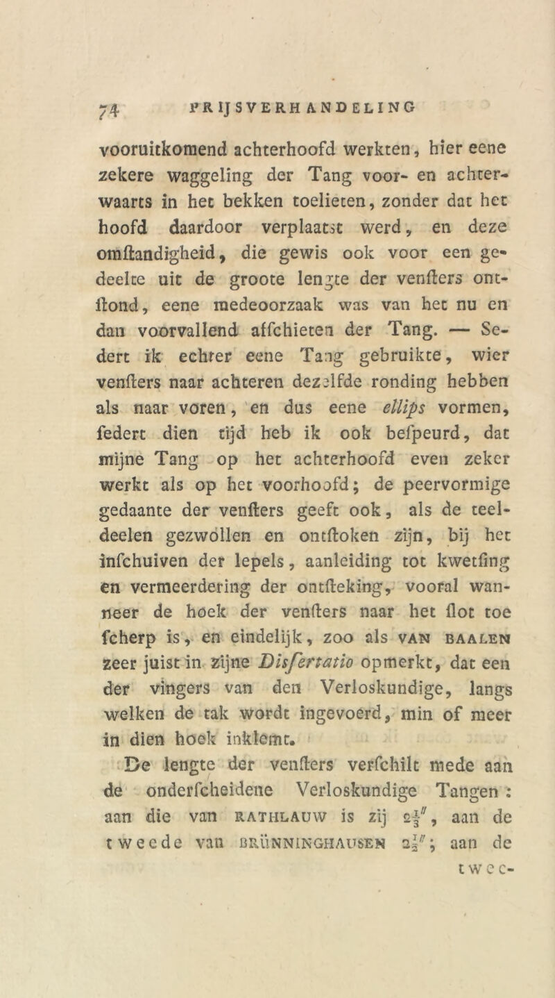vooruitkomend achterhoofd werkten, hier eene zekere waggeling der Tang voor- en achter- waarts in het bekken toelieten, zonder dat het hoofd daardoor verplaatst werd, en deze omftandigheid, die gewis ook voor een ge- deelte uit de groote lengte der venfters ont- ftond, eene medeoorzaak was van het nu en dan voorvallend affchieten der Tang. — Se- dert ik echter eene Tang gebruikte, wier venfters naar achteren dezelfde ronding hebben als naar voren, en dus eene ellips vormen, federt dien tijd heb ik ook belpeurd, dat mijne Tang op het achterhoofd even zeker werkt als op het voorhoofd; de peervormige gedaante der venfters geeft ook, als de teel- deelen gezwollen en ontdoken zijn, bij het infehuiven der lepels, aanleiding tot kwetfing en vermeerdering der ontfteking, vooral wan- neer de hoek der venfters naar het Hot toe fcherp is, en eindelijk, zoo als van baalen zeer juist in zijne Disfertatio opmerkt, dat een der vingers van den Verloskundige, langs welken de tak wordt ingevoerd, min of meer in dien hoek inklemt. De lengte der venfters verfchilt mede aan de onderfcheidene Verloskundige Tangen : aan die van rathlauw is zij af, aan de tweede van brünninghausen aj*; aan de twee-