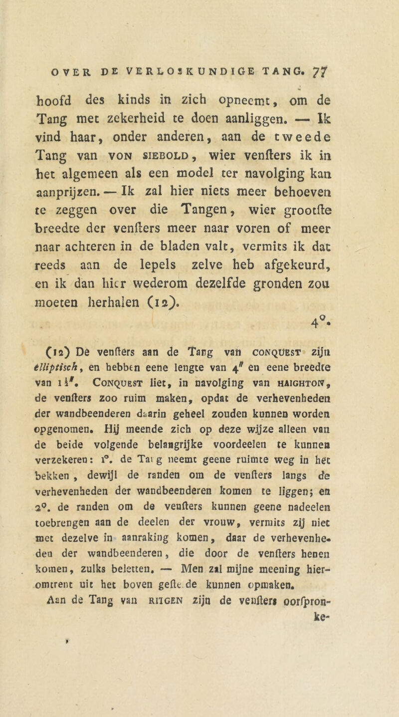 hoofd des kinds in zich opneemt, om de Tang met zekerheid te doen aanliggen. — Ik vind haar, onder anderen, aan de tweede Tang van von siebold, wier venfters ik in het algemeen als een model ter navolging kan aanprijzen. — Ik zal hier niets meer behoeven te zeggen over die Tangen, wier grootfte breedte der venfters meer naar voren of meer naar achteren in de bladen valt, vermits ik dat reeds aan de lepels zelve heb afgekeurd, en ik dan hier wederom dezelfde gronden zou moeten herhalen (ia). 4°* (ia) De venfters aan de Tang van conqüest zijn tlliptisch, en hebben eene lengte van 4* en eene breedte van 1 i#. Conqüest liet, in navolging van haighton, de venfters zoo ruim maken, opdat de verhevenheden der wandbeenderen daarin geheel zouden kunnen worden opgenomen. Hij meende zich op deze wijze alleen van de beide volgende belangrijke voordeelen te kunnen verzekeren: i°. de Tai g neemt geene ruimte weg in het bekken , dewijl de randen om de venfters langs de verhevenheden der wandbeenderen komen te liggen; en 2°. de randen om de venfters kunnen geene nadeelen toebrengen aan de deelen der vrouw, vermits zij niet met dezelve in aanraking komen, daar de verhevenhe» den der wandbeenderen, die door de venfters henen komen, zulks beletten. — Men zal mijne meening hier- omtrent uit het boven gefte.de kunnen opmaken. Aan de Tang van riigen zijn de venfter* oorfpron- ke- i