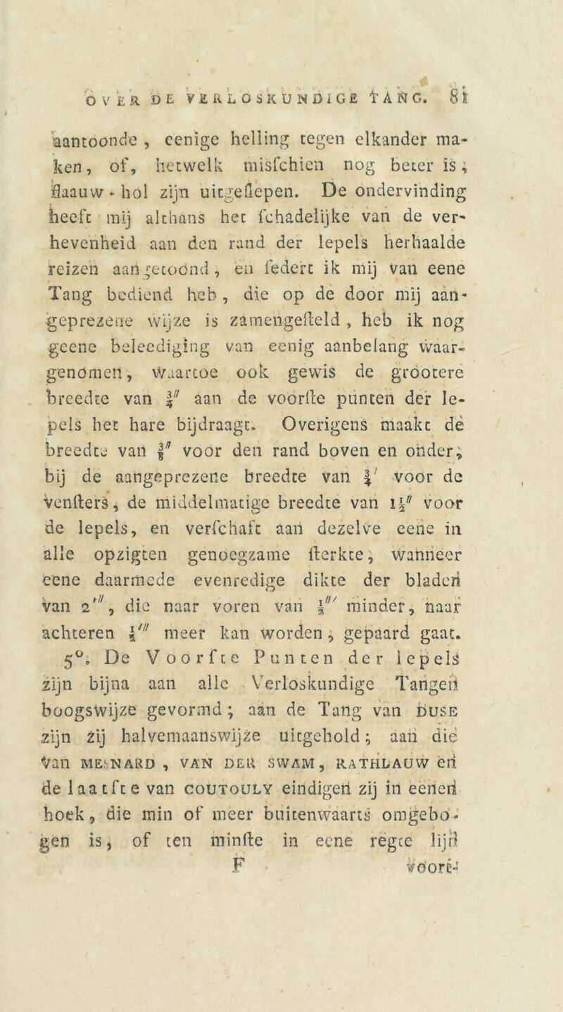 aantoonde , cenigc helling tegen elkander ma- ken , of, hetwelk misfchien nog beter is, fiaauw-hol zijn uicgeflepen. De ondervinding heeft mij althans het fchadelijke van de ver- hevenheid aan den rand der lepels herhaalde reizen aan getoond, en iedere ik mij van eene Tang bediend heb, die op de door mij aan- t. geprezene wijze is zamengdleld , heb ik nog geenc beleediging van eenig ao.nbelang waar- genomen, waartoe ook gewis de grootere breedte van |7/ aan de voorde punten der le- pels het hare bijdraagt. Overigens maakt de breedte van f* voor den rand boven en onder, bij de aangeprezene breedte van voor de Venfters, de middelmatige breedte van voor de lepels, en verfchafc aan dezelve eene in alle opzigten genoegzame fterkee, wanneer eene daarmede evenredige dikte der bladen van 2'1, die naar voren van minder, naar achteren meer kan worden, gepaard gaat. 5°. De Voor fee Punten der lepels zijn bijna aan alle Verloskundige Tangen boogswijze gevormd; aan de Tang van duse zijn zij halvcmaanswijze uitgehold; aan die Van MESNARD , VAN DER SWAM, RATHLAUW éli de laatfte van coutouly eindigen zij in eeneri hoek, die min of meer buitenwaarts omgebo- gen is, of ten minfte in eene rëgte lijd F vöoré-