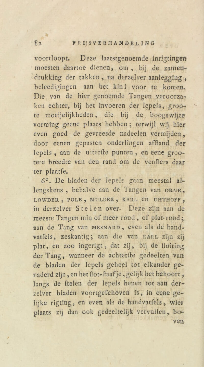 voortloopt. Deze laatstgenoemde inrigtingen moesten daartoe dienen, om , bij de zamen- drukking der takken, na derzelver aanlegging , beleedigingen aan bet kin i voor te komen. Die van de hier genoemde Tangen veroorza- ken echter, bij het invoeren der lepels, groo- tc moeijelijkheden, die bij de boogswijze vorming geene plaats hebben ; terwijl wij hier even goed de gevreesde nadeelen vermijden, door eenen gepasten onderiingen afftand der lepels , aan de uiterfte punten , en eene groo- terc breedte van den rand om de venflers daar ter plaatfe. 6C. De bladen der lepels gaan meestal al- lcngskens , behalve aan de Tangen van orme, LOWDER , POLK, MULDER, KARL CI1 UHTHOFF , in derzelver Stelen over. Deze zijn aan de meeste Tangen min of meer rond , of plat- rond ; aan de Tang van mesnard , even als de hand- vatfels, zeskantig; aan die van karl zijn zij plat, en zoo ingerigt, dat zij, bij de fiuiting der Tang, wanneer de achterlle gedeelten van de bladen der lepels geheel tot elkander ge- naderd zijn, en het llot-ftaaf je, gelijk het behoort f langs de ftelen der lepels henen tot aan der- zelver bladen voortgcfchoven is, in eene ge- lijke rigting, en even als de handvatfels, wier plaats zij dan ook gedeeltelijk vervuilen, bo- ven /