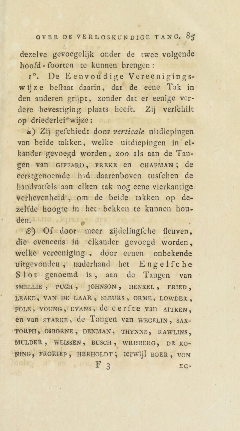 dezelve gevoegelijk onder de twee volgende hoofd - foorten ce kunnen brengen: i°. De Eenvoudige Vereenigings- w ij z e beftaat daarin, dat de eene Tak in den anderen grijpt, zonder dat er eenige ver- dere bevestiging plaats heeft. Zij verfchilt op driederlei wijze: u) Zij gefchiedt door verticale uitdiepingen van beide takken, welke uitdiepingen in el- kander gevoegd worden, zoo als aan de Tan- gen van GiFFARi), freke en chapman ; de eerstgenoemde hd daarenboven tusfehen de handvatfels aan eiken tak nog eene vierkantige verhevenheid , om de beide takken op de- zelfde hoogte in het bekken te kunnen hou- den. # /3) Of door meer zijdelingfche fleuven, die eveneens in elkander gevoegd worden, welke vereeniging , door eenen onbekende uitgevonden , naderhand het Engelfche Slot genoemd is, aan de Tangen van SMELLIE , PUGH , JOHNSON , HENKEL , FRIED , LEAKE, VAN DE LAAR, SI.EURS , ORME, LOWDEIt , pole, young, evans, de eerfte van aitken, en van starke, de Tangen van wegelin, sax- torph, osborne, denman, thynne, rawlins, MULDER, WEISSEN, BUSCH , WRISBERG, DE KO- NING, FRORIEP, HERHOLDT } terwijl BOER, VON F 3 EO