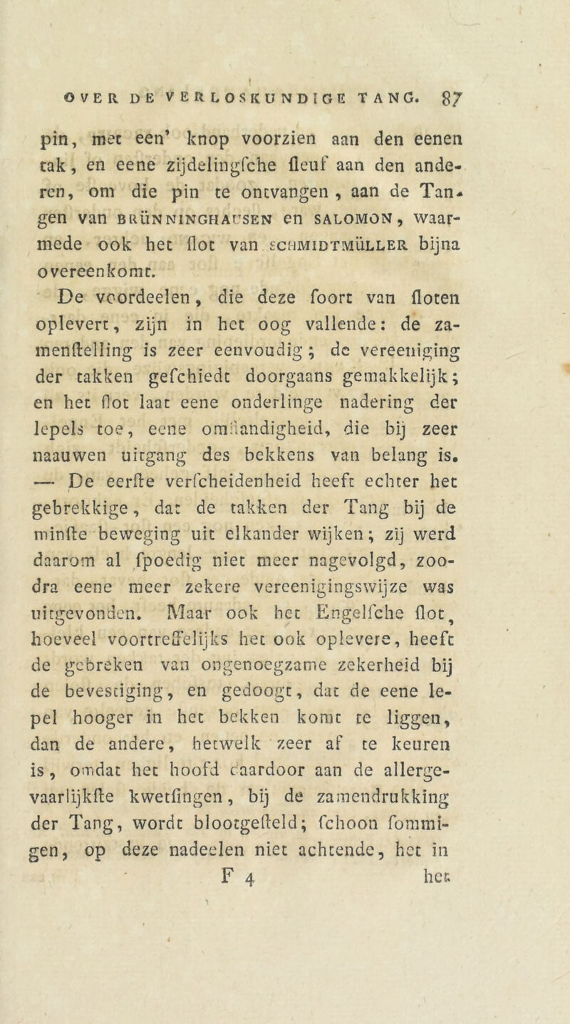 pin, met een’ knop voorzien aan den eenen tak, en eene zijdelingfche fleuf aan den ande- ren, om die pin te ontvangen, aan de Tan- gen van brün NiNGHAf’SEN en salomon , waar- mede ook het Hot van schmidtmüller. bijna overeenkomt. De voordeelen, die deze foort van floten oplevert, zijn in het oog vallende: de za- menftelling is zeer eenvoudig ; dc vereeniging der takken gefchiedt doorgaans gemakkelijk; en het fiot laat eene onderlinge nadering der lepels toe, eene omiiandigheid, die bij zeer naauwen uitgang des bekkens van belang is, — De eerde verfcheidenheid heeft echter het gebrekkige, dat de takken der Tang bij de minde beweging uit elkander wijken; zij werd daarom al fpoedig niet meer nagevolgd, zoo- dra eene meer zekere vereenigingswijze was uitgevonden. Maar ook het Engelfche dot, hoeveel voortreffelijks het ook oplevere, heeft de gebreken van ongenoegzame zekerheid bij de bevestiging, en gedoogt, dat de eene le- pel hooger in het bekken komt te liggen, dan de andere, hetwelk zeer af te keuren is , omdat het hoofd caardoor aan de allerge- vaarlijkde kwetfingen, bij de zamendrukking der Tang, wordt blootgedeld; fchoon fommi- gen, op deze nadeelen niet achtende, het in