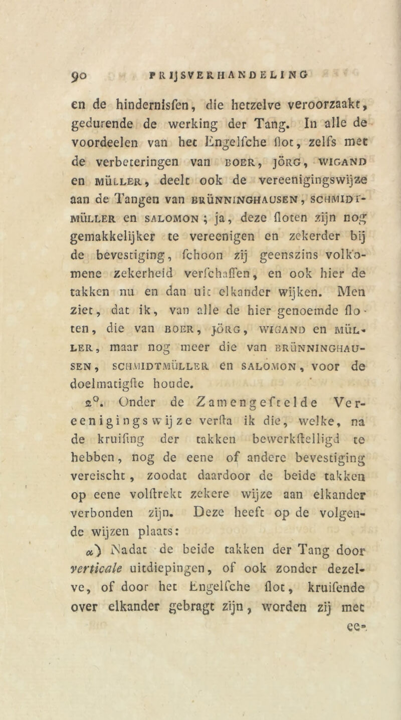 en de hindernlsfen, die hetzelve veroorzaakt, gedurende de werking der Tang. In alle de voordeelen van het Engelfche ilot, zelfs met de verbeteringen van boer, jörg, wigand en muller, deelt ook de vereenigingswijze aan de Tangen van buünninghausen , schmidt- müller en salomon ; ja, deze floten zijn nog gemakkelijker te vereenigen en zekerder bij de bevestiging, fchoon zij geenszins volk'o- mene zekerheid verfchaflen, en ook hier de takken nu en dan uit elkander wijken. Men ziet, dat ik, van alle de hier genoemde flo- ten, die van boer, jörg, wigand en mül- ler, maar nog meer die van brünninghau- sen, scH.viiDTMÜLLER en salomon, voor de doelmatigfle houde. 2°. Onder de Zain cng eft e 1 de Ver- eenigingswijze verfla ik die, welke, na de kruiflng der takken bewcrkflelligd te hebben, nog de eene of andere bevestiging vercischt , zoodat daardoor de beide takken op eene volftrekt zekere wijze aan elkander verbonden zijn. Deze heeft op de volgen- de wijzen plaats: a') iNadat de beide takken der Tang door verticale uitdiepingen, of ook zonder dezel- ve, of door het Engelfche flot, kruifende over elkander gebragt zijn, worden zij mee ee-