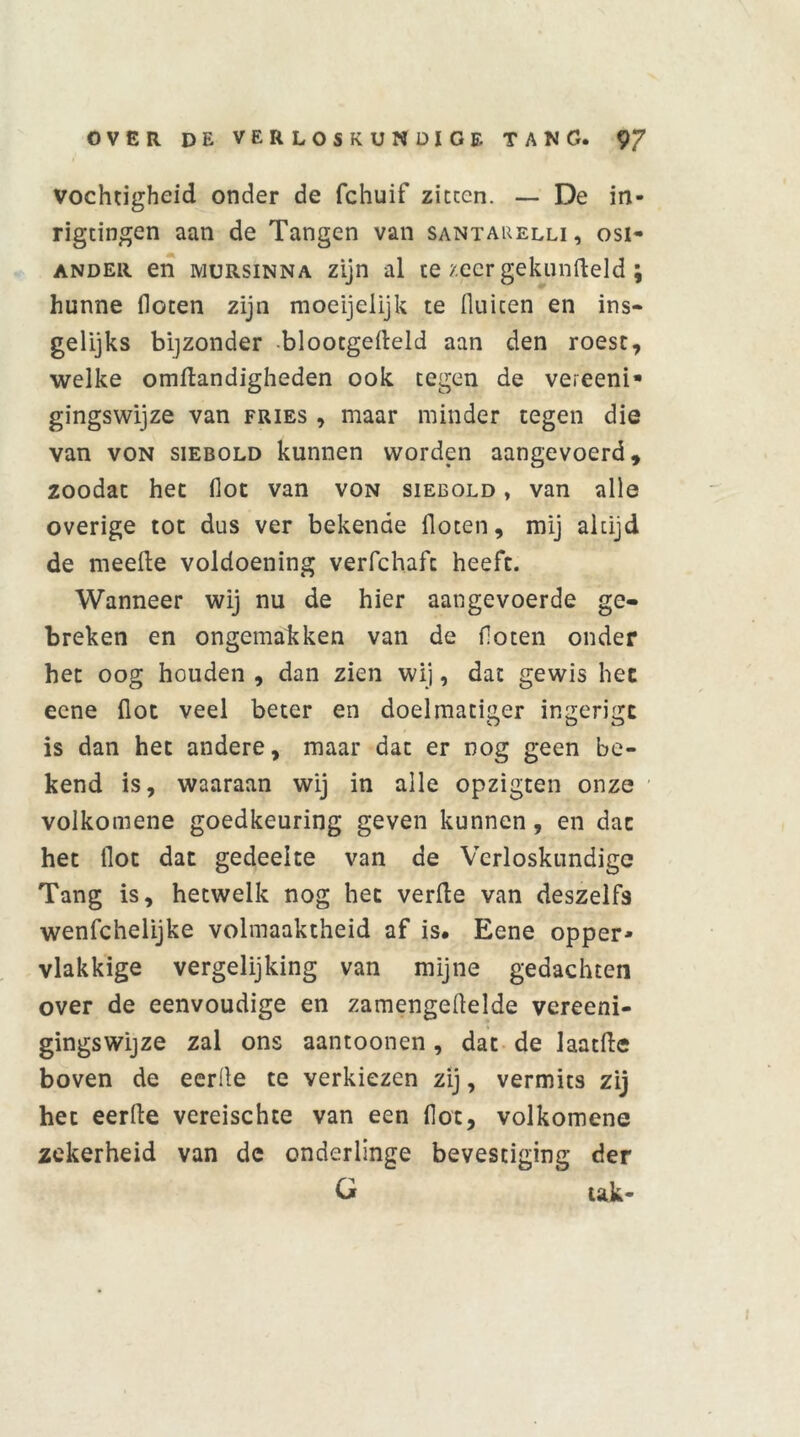 vochtigheid onder de fchuif zitten. — De in- rigtingen aan de Tangen van santakelli, osi- ander en mursinna zijn al te zeer gekunfteld; hunne floten zijn moeijelijk te fluiten en ins- gelijks bijzonder blootgefleld aan den roest, welke omftandigheden ook tegen de vereeni* gingswijze van fries , maar minder tegen die van von siEBOLD kunnen worden aangevoerd, zoodat het fioc van von siebold , van alle overige tot dus ver bekende floten, mij altijd de meefte voldoening verfchafc heeft. Wanneer wij nu de hier aangevoerde ge- breken en ongemakken van de floten onder het oog houden , dan zien wij, dat gewis hec ecne fiot veel beter en doelmatiger ingerigc is dan het andere, maar dat er nog geen be- kend is, waaraan wij in alle opzigten onze volkomene goedkeuring geven kunnen, en dat het flot dat gedeelte van de Verloskundige Tang is, hetwelk nog het verile van deszelfs wenfcheüjke volmaaktheid af is. Eene opper- vlakkige vergelijking van mijne gedachten over de eenvoudige en zamengeflelde vereeni- gingswijze zal ons aantoonen, dat de laatfte boven de eerlle te verkiezen zij, vermits zij het eerfle vereischte van een flot, volkomene zekerheid van de onderlinge bevestiging der C* tak-