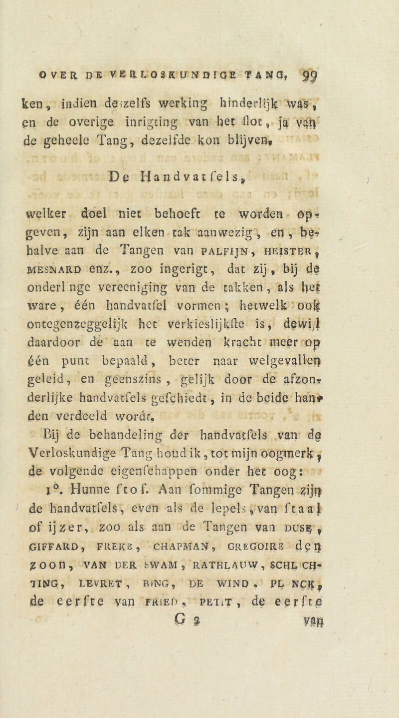 ken, indien döizelfs werking hinderlijk was, en de overige inrigcing van het flat, ja vat] de geheeie Tang, dezelfde kon blijven* De Handvat fels, welker doel niet behoeft te worden op? geven, zijn aan eiken tak aanwezig, en, be? halve aan de Tangen van palfijn, heister, mesnard enz., zoo ingerigt, dat zij, bij de onderl nge vereeniging van de takken, als het ware, één handvatfcl vormen ; hetwelk ook ontegenzeggelijk het verkiesljjklle is, dewi,l daardoor de aan te wenden kracht meer op één punt bepaald, beter naar welgevallcp geleid, en geenszins, gelijk door de afzon? derlijke handvatfels gcfchiedt, in de beide han* den verdeeld wordt. Bij de behandeling der handvatfels van de Verloskundige Tang houd ik, tot mijn oogmerk , de volgende eigenfehappen onder het oog: i°. Hunne ftof. Aan fommige Tangen zijf| de handvatfels, even als de lepels,van ftaaj of ijzer, zoo als aan de Tangen van dus$ , GIFFARD, FREKS, CHAPMAN , GREGOIRE dpi! ZOOn, VAN DER SWAM , RATHL A V W , SCHL Of' TING, LEV’RET , RING, DE WIND. PL NCIf, de eerfte van fried , peut, de eerftp G ? ya$