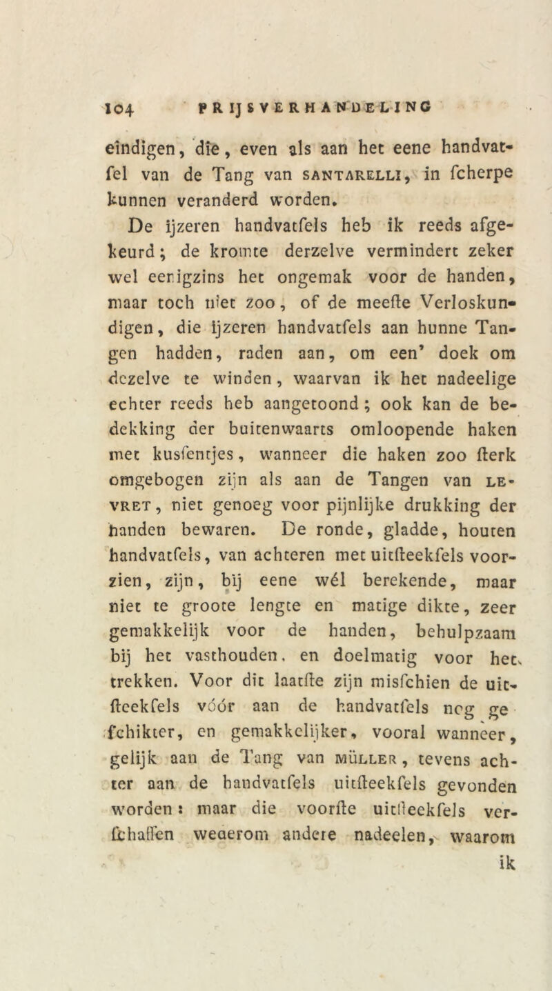 eindigen, die, even als aan het eene handvat- fel van de Tang van santarelli, in fcherpe kunnen veranderd worden. De ijzeren handvatfels heb ik reeds afge- keurd; de kromte derzelve vermindert zeker wel eerigzins het ongemak voor de handen, maar toch niet zoo, of de meefte Verloskun- digen, die ijzeren handvatfels aan hunne Tan- gen hadden, raden aan, om een’ doek om dezelve te winden, waarvan ik het nadeelige echter reeds heb aangetoond ; ook kan de be- dekking der buitenwaarts omloopende haken met kusfentjes, wanneer die haken zoo fterk omgebogen zijn als aan de Tangen van le- vret , niet genoeg voor pijnlijke drukking der Landen bewaren. De ronde, gladde, houten handvatfels, van achteren met uitfteekfels voor- zien, zijn, bij eene wél berekende, maar niet te groote lengte en matige dikte, zeer gemakkelijk voor de handen, behulpzaam bij het vasthouden, en doelmatig voor het, trekken. Voor dit laatfte zijn misfchien de uit- ftcekfels vóór aan de handvatfels neg ge fchikter, en gemakkelijker, vooral wanneer, gelijk aan de Tang van muller, tevens ach- ter aan de handvatfels uitfteekfels gevonden worden: maar die voorde uitlleekfels ver- ft: haften weaerom andere nadeelen,- waarom ik