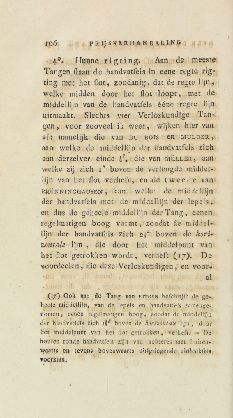 4°. Hunne rigting. Aan de meeste Tangen liaan de handvatfels in eene regte rig- ting met het (lot, zoodanig, dat de regce lijn, welke midden door het floc loopt, met de middellijn van de handvatfels ééne regte lijn uitmaakt. Slechts vier Verloskundige Tan- gen, voor zooveel ik weet, wijken hier van af: namelijk die van du bots en mulder, aan welke de middellijn der handvatfels zich aan derzelver einde die van muller, aan welke zij zich i boven de verlengde middel- lijn van het llot verhefc, en de tweede van BRÜNNINGHAUSEN, aan welke de middellijn der handvatfels met de middellijn der lepels, en dus de geheele middellijn der Tang, eenen regelmatigen boog vormt, zoodat de middel- lijn der handvatfels zich z\u boven de hori- zontale lijn , die door het middelpunt van het Hot getrokken wordt, verheft (17). De voordeelen, die deze Verloskundigen, en voor- al (17) Ook aan de Tang van ritsen befchrijfc de ge- heel e middellijn, van de lepels en handvatfels zamenge- notnen, eenen regelmatige» boog, zoodat de middellijn der handvatfels zich iF boven de horizontale lijn, door het middelpunt van het floc getrokken, verheft. — De houten ronde handvatfels zijn van achteren met buiten- waarts en tevens bovenwaarts uufpringende uitdeekfels voorzien.