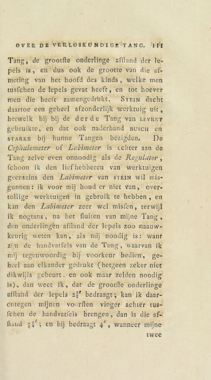 Tang, de grootfte onderlinge afftand der le- pels is, en dus ook de grootte van die af- meting van het hoofd des kinds , welke men tusfehen de lepels gevat heeft, en tot hoever men die heeft zamengedrukt. Stein dacht daartoe een geheel afzonderlijk werktuig uit, hetwelk hij bij de derde Tang van levret gebruikte, en dat ook naderhand busch en starke bij hunne Tangen bezigden. De Cephalometcr of Labimeter is echter aan de Tang zelve even onnoodig als de Regulator , fchoon ik den liefhebberen van werktuigen geenszins den Labimeter van stein wil mis- gunnen: ik voor mij houd er niet Van, over- tollige werktuigen in gebruik te hebben , en kan den Labimeter zeer wel misfen, terwijl ik nogtans, na het fluiten van mijne Tang, den onderlingën afftand der lepels zoo naauw- keurig weten kan, als mij noodig is: wanr zin de handvntfels van de Tang, waarvan ik mij tegenwoordig bij voorkeur bedien, ge- heel aan elkander gedrukt (hetgeen zeker niet dikwijls gebeurt, en ook maar zelden noodig is), dan weet ik, dat de grootfle onderlinge afftand der lepels bedraagt; kan ik daar- entegen mijnen voorden vinger achter tus- fehen de handvatfels brengen, dan is die af- ftuhd \ en hij bedraagt ^, wanneer mijne twee