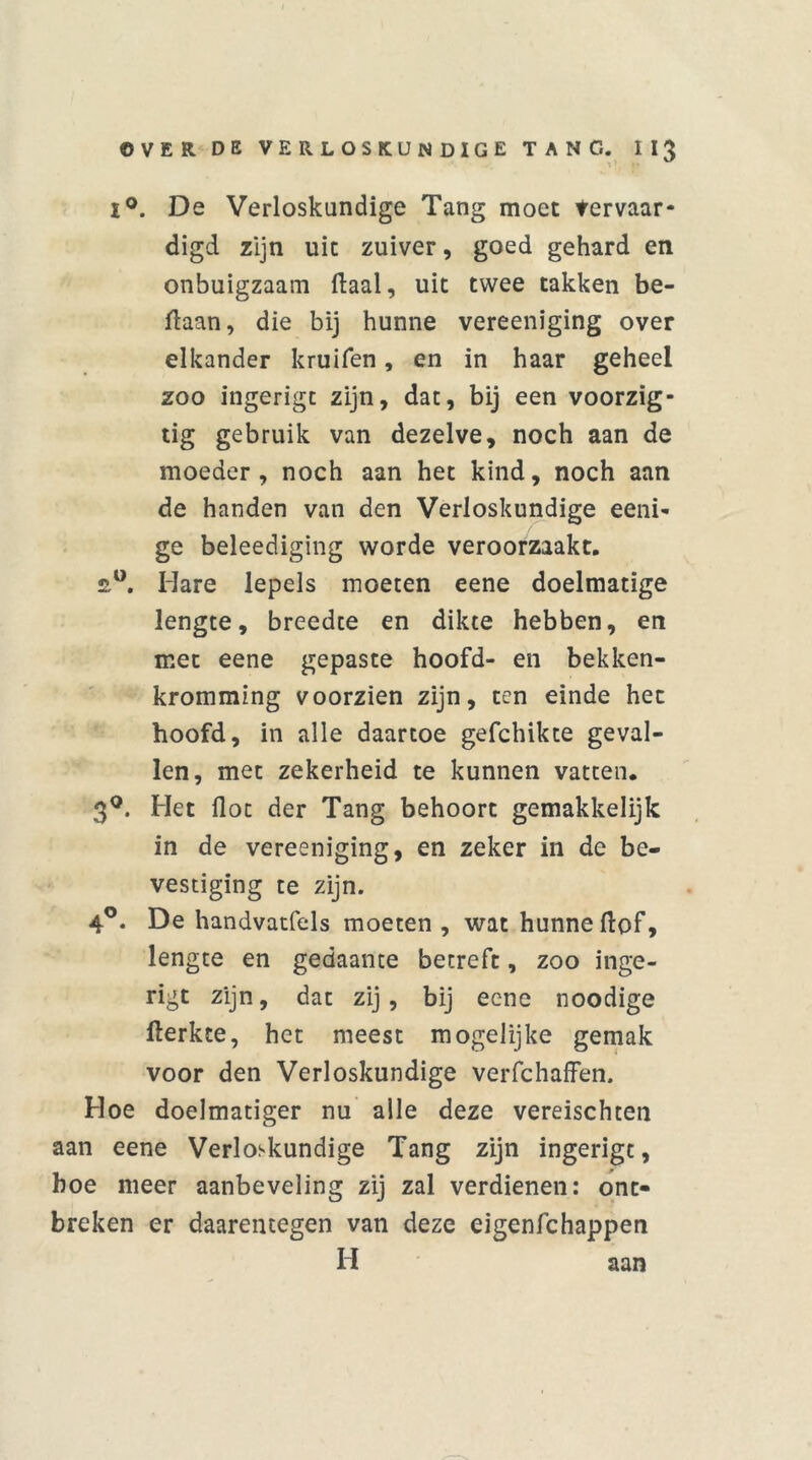 i°. De Verloskundige Tang moet tervaar- digd zijn uit zuiver, goed gehard en onbuigzaam ftaal, uit twee takken be- ftaan, die bij hunne vereeniging over elkander kruifen, en in haar geheel zoo ingerigc zijn, dat, bij een voorzig- tig gebruik van dezelve, noch aan de moeder, noch aan het kind, noch aan de handen van den Verloskundige eeni- ge beleediging worde veroorzaakt. £°. Mare lepels moeten eene doelmatige lengte, breedte en dikte hebben, en met eene gepaste hoofd- en bekken- kromming voorzien zijn, ten einde het hoofd, in alle daartoe gefchikte geval- len, met zekerheid te kunnen vatten. 3°. Het ilot der Tang behoort gemakkelijk in de vereeniging, en zeker in de be- vestiging te zijn. 4°. De handvatfels moeten, wat hunne Hof, lengte en gedaante betreft, zoo inge- rigt zijn, dat zij, bij eene noodige fterkte, het meest mogelijke gemak voor den Verloskundige verfchaffen. Hoe doelmatiger nu alle deze vereischten aan eene Verloskundige Tang zijn ingerigt, boe meer aanbeveling zij zal verdienen: ont- breken er daarentegen van deze eigenfchappen H aan